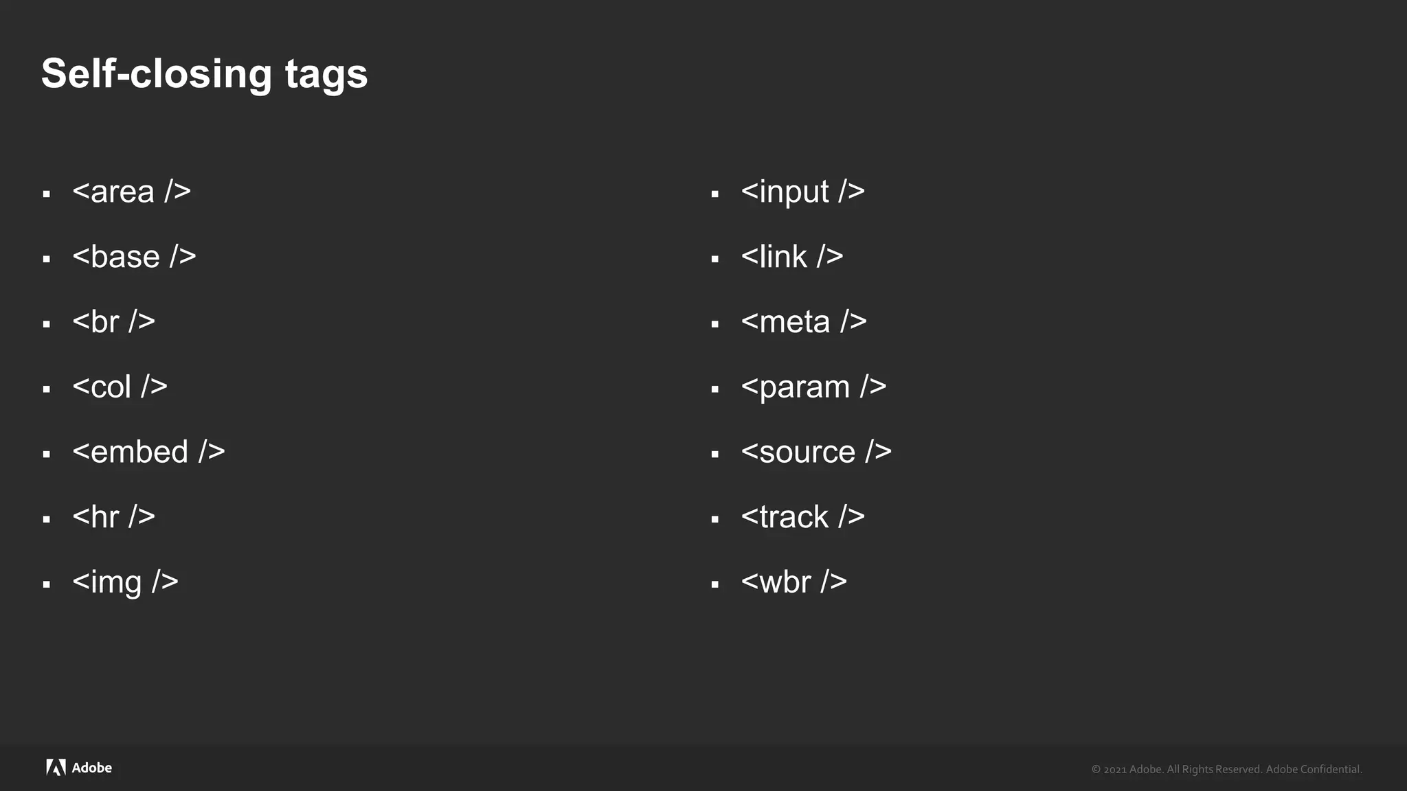 © 2021 Adobe. All Rights Reserved. Adobe Confidential.
© 2021 Adobe. All Rights Reserved. Adobe Confidential.
Self-closing tags
 <area />
 <base />
 <br />
 <col />
 <embed />
 <hr />
 <img />
 <input />
 <link />
 <meta />
 <param />
 <source />
 <track />
 <wbr />
 