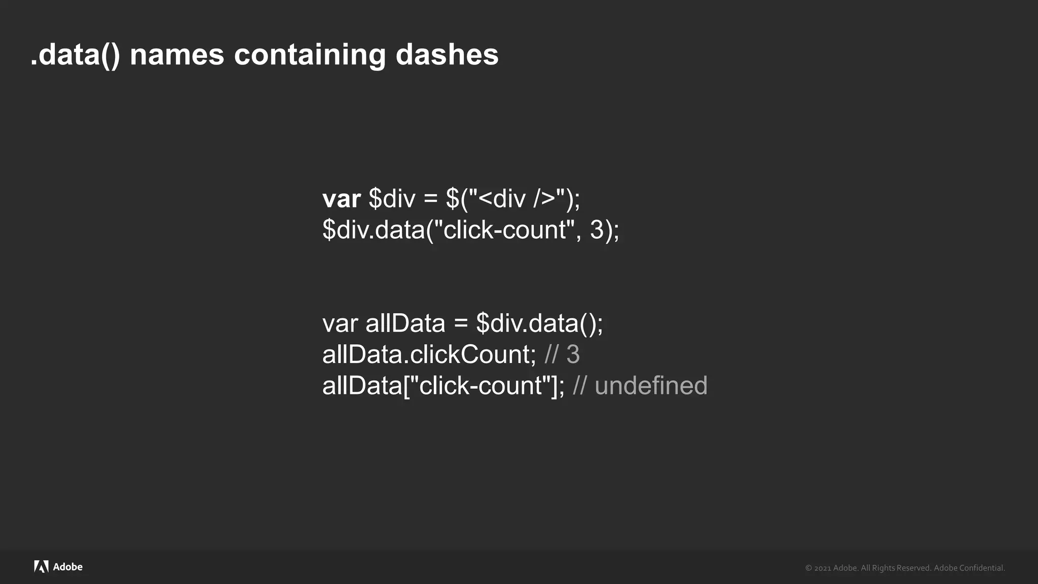 © 2021 Adobe. All Rights Reserved. Adobe Confidential.
© 2021 Adobe. All Rights Reserved. Adobe Confidential.
.data() names containing dashes
var $div = $("<div />");
$div.data("click-count", 3);
var allData = $div.data();
allData.clickCount; // 3
allData["click-count"]; // undefined
 