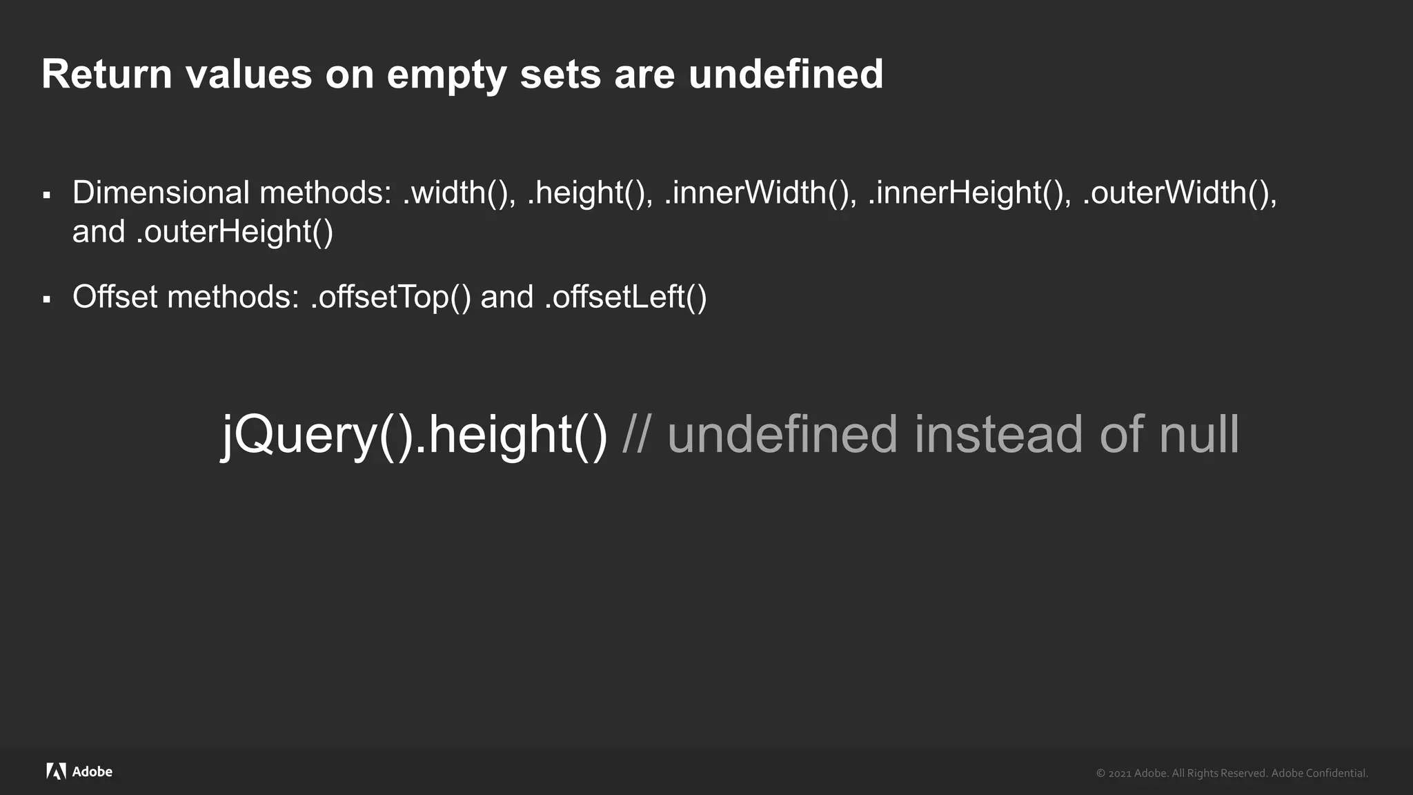 © 2021 Adobe. All Rights Reserved. Adobe Confidential.
© 2021 Adobe. All Rights Reserved. Adobe Confidential.
Return values on empty sets are undefined
 Dimensional methods: .width(), .height(), .innerWidth(), .innerHeight(), .outerWidth(),
and .outerHeight()
 Offset methods: .offsetTop() and .offsetLeft()
jQuery().height() // undefined instead of null
 