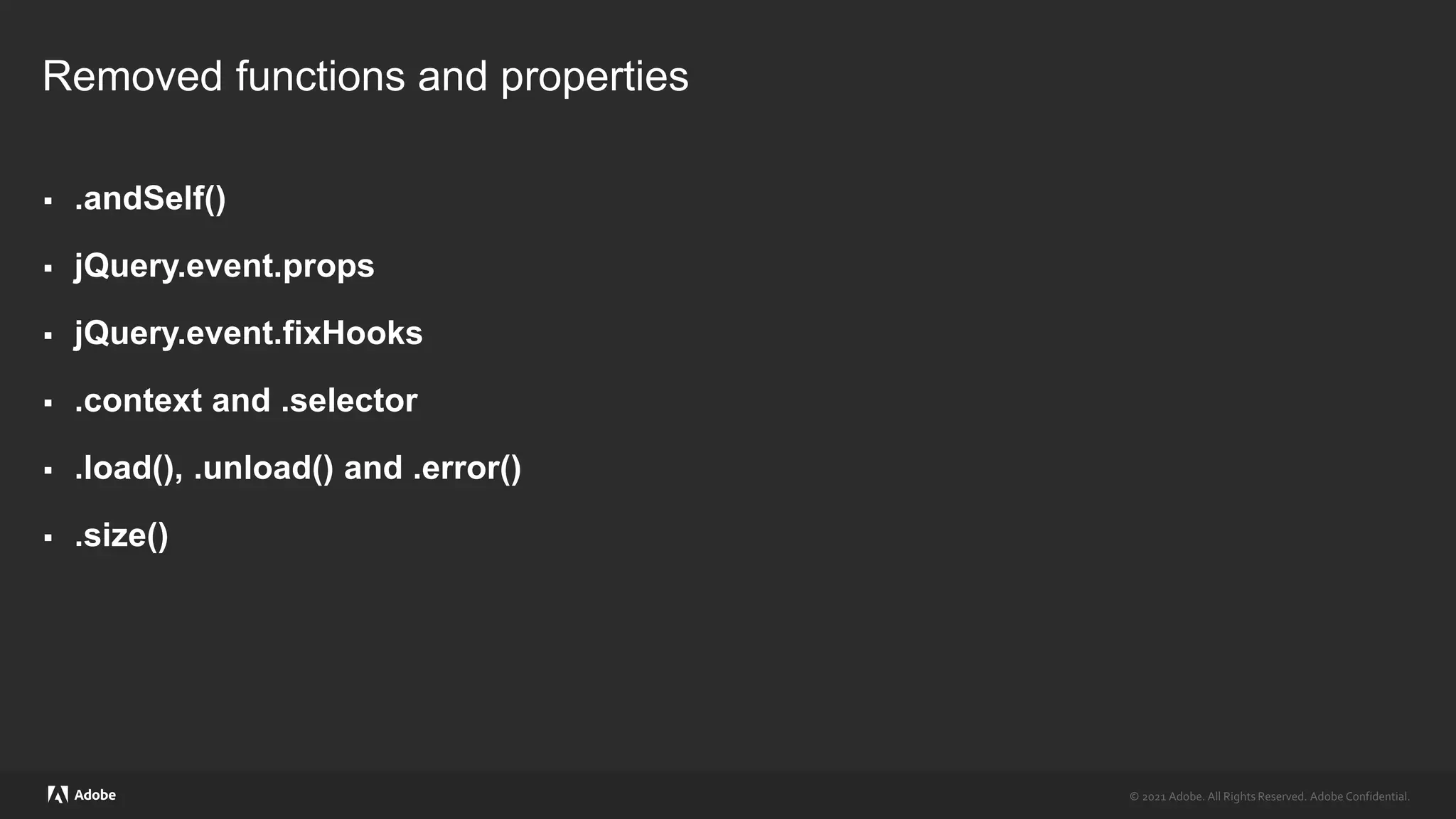 © 2021 Adobe. All Rights Reserved. Adobe Confidential.
© 2021 Adobe. All Rights Reserved. Adobe Confidential.
Removed functions and properties
 .andSelf()
 jQuery.event.props
 jQuery.event.fixHooks
 .context and .selector
 .load(), .unload() and .error()
 .size()
 