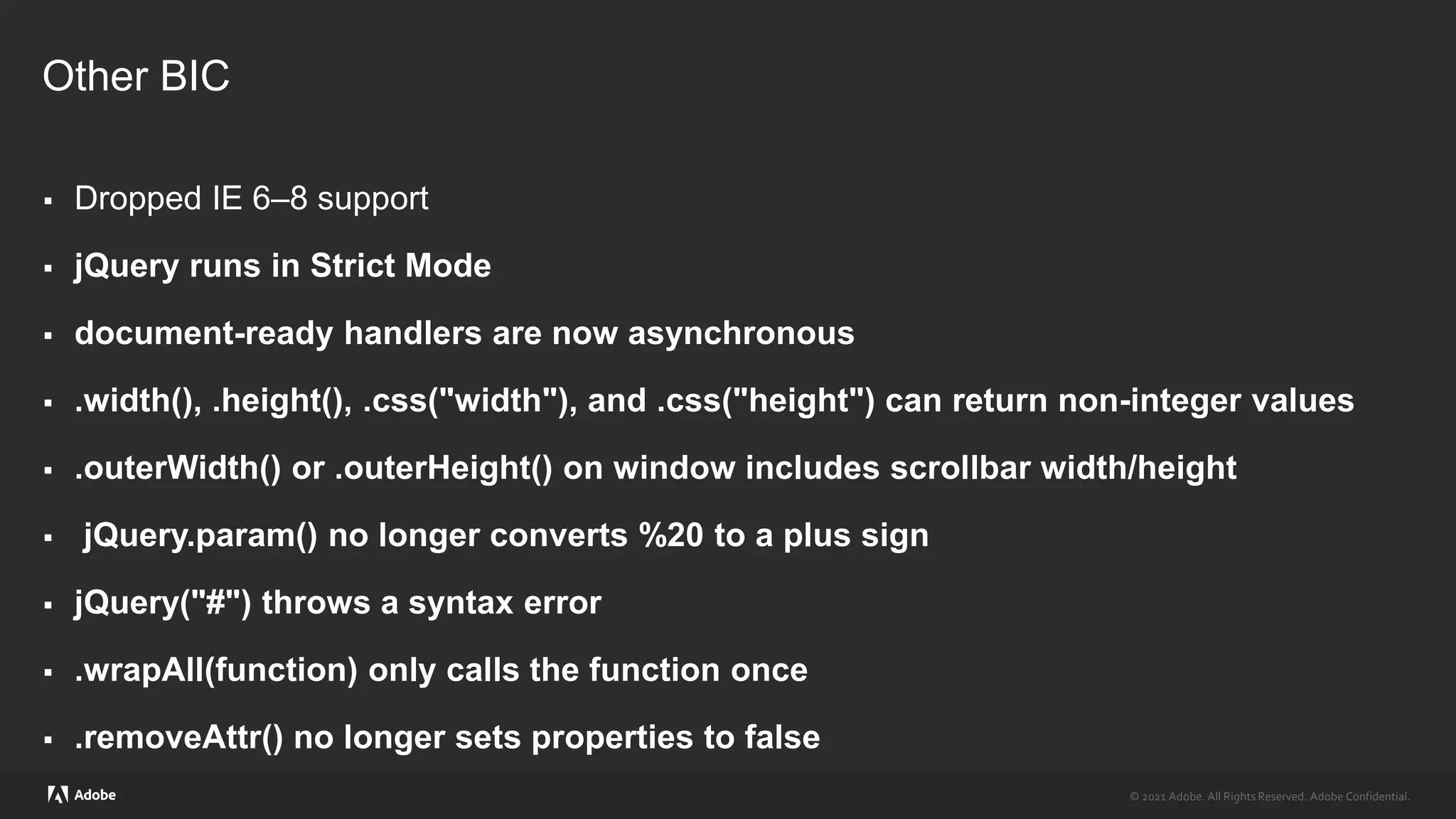 © 2021 Adobe. All Rights Reserved. Adobe Confidential.
© 2021 Adobe. All Rights Reserved. Adobe Confidential.
Other BIC
 Dropped IE 6–8 support
 jQuery runs in Strict Mode
 document-ready handlers are now asynchronous
 .width(), .height(), .css("width"), and .css("height") can return non-integer values
 .outerWidth() or .outerHeight() on window includes scrollbar width/height
 jQuery.param() no longer converts %20 to a plus sign
 jQuery("#") throws a syntax error
 .wrapAll(function) only calls the function once
 .removeAttr() no longer sets properties to false
 