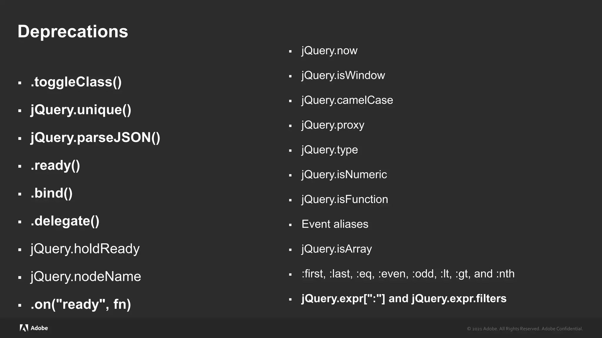 © 2021 Adobe. All Rights Reserved. Adobe Confidential.
© 2021 Adobe. All Rights Reserved. Adobe Confidential.
Deprecations
 .toggleClass()
 jQuery.unique()
 jQuery.parseJSON()
 .ready()
 .bind()
 .delegate()
 jQuery.holdReady
 jQuery.nodeName
 .on("ready", fn)
 jQuery.now
 jQuery.isWindow
 jQuery.camelCase
 jQuery.proxy
 jQuery.type
 jQuery.isNumeric
 jQuery.isFunction
 Event aliases
 jQuery.isArray
 :first, :last, :eq, :even, :odd, :lt, :gt, and :nth
 jQuery.expr[":"] and jQuery.expr.filters
 