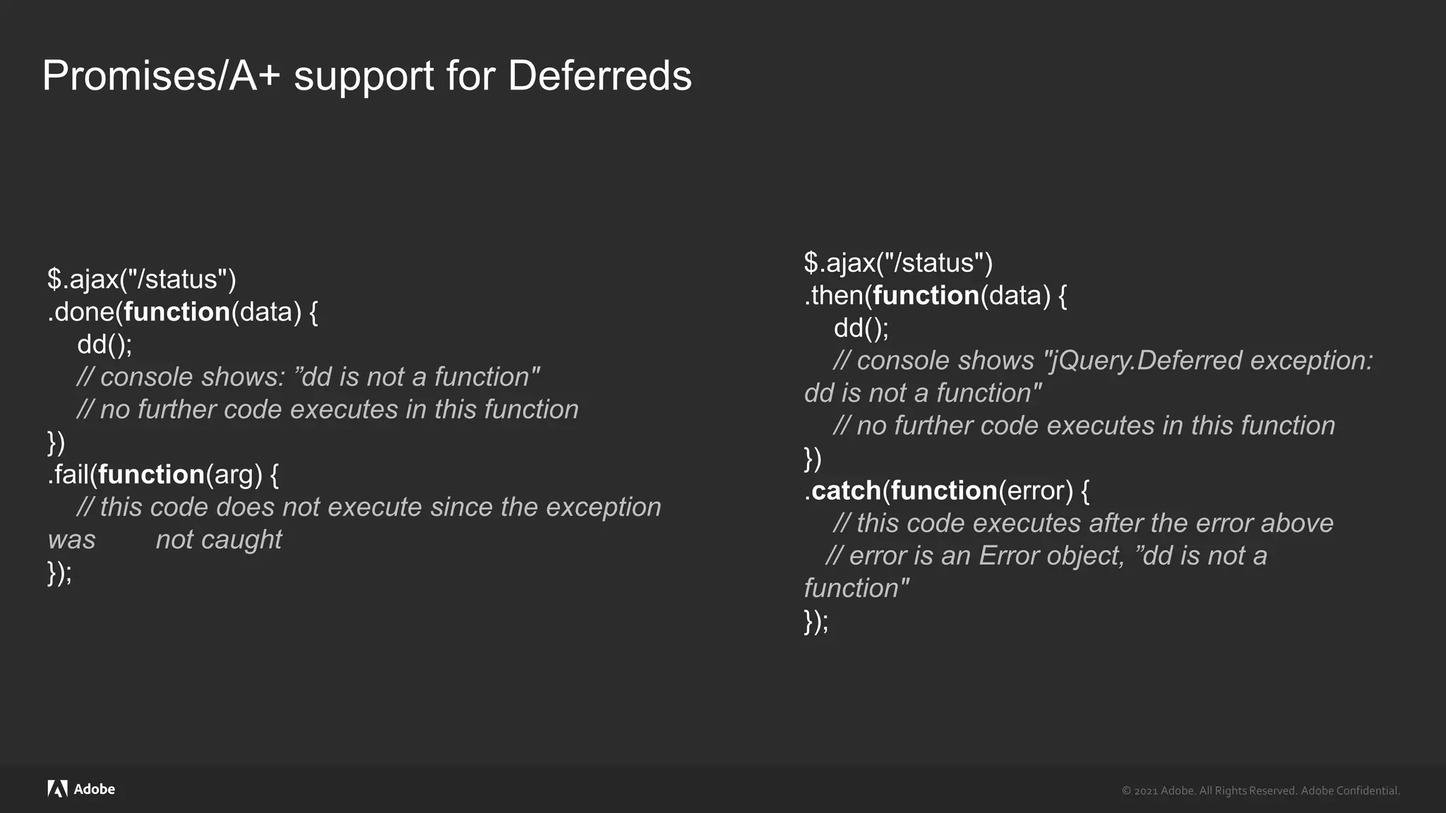 © 2021 Adobe. All Rights Reserved. Adobe Confidential.
© 2021 Adobe. All Rights Reserved. Adobe Confidential.
Promises/A+ support for Deferreds
$.ajax("/status")
.done(function(data) {
dd();
// console shows: ”dd is not a function"
// no further code executes in this function
})
.fail(function(arg) {
// this code does not execute since the exception
was not caught
});
$.ajax("/status")
.then(function(data) {
dd();
// console shows "jQuery.Deferred exception:
dd is not a function"
// no further code executes in this function
})
.catch(function(error) {
// this code executes after the error above
// error is an Error object, ”dd is not a
function"
});
 