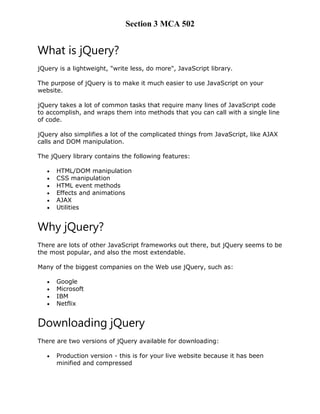 Section 3 MCA 502
What is jQuery?
jQuery is a lightweight, "write less, do more", JavaScript library.
The purpose of jQuery is to make it much easier to use JavaScript on your
website.
jQuery takes a lot of common tasks that require many lines of JavaScript code
to accomplish, and wraps them into methods that you can call with a single line
of code.
jQuery also simplifies a lot of the complicated things from JavaScript, like AJAX
calls and DOM manipulation.
The jQuery library contains the following features:
 HTML/DOM manipulation
 CSS manipulation
 HTML event methods
 Effects and animations
 AJAX
 Utilities
Why jQuery?
There are lots of other JavaScript frameworks out there, but jQuery seems to be
the most popular, and also the most extendable.
Many of the biggest companies on the Web use jQuery, such as:
 Google
 Microsoft
 IBM
 Netflix
Downloading jQuery
There are two versions of jQuery available for downloading:
 Production version - this is for your live website because it has been
minified and compressed
 