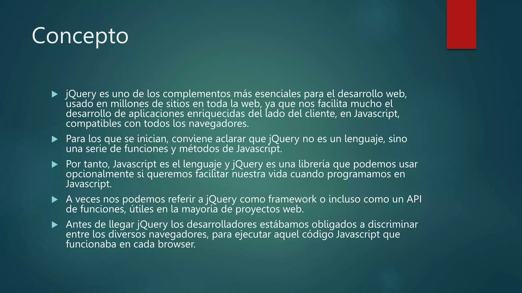 Concepto
 jQuery es uno de los complementos más esenciales para el desarrollo web,
usado en millones de sitios en toda la web, ya que nos facilita mucho el
desarrollo de aplicaciones enriquecidas del lado del cliente, en Javascript,
compatibles con todos los navegadores.
 Para los que se inician, conviene aclarar que jQuery no es un lenguaje, sino
una serie de funciones y métodos de Javascript.
 Por tanto, Javascript es el lenguaje y jQuery es una librería que podemos usar
opcionalmente si queremos facilitar nuestra vida cuando programamos en
Javascript.
 A veces nos podemos referir a jQuery como framework o incluso como un API
de funciones, útiles en la mayoría de proyectos web.
 Antes de llegar jQuery los desarrolladores estábamos obligados a discriminar
entre los diversos navegadores, para ejecutar aquel código Javascript que
funcionaba en cada browser.
 