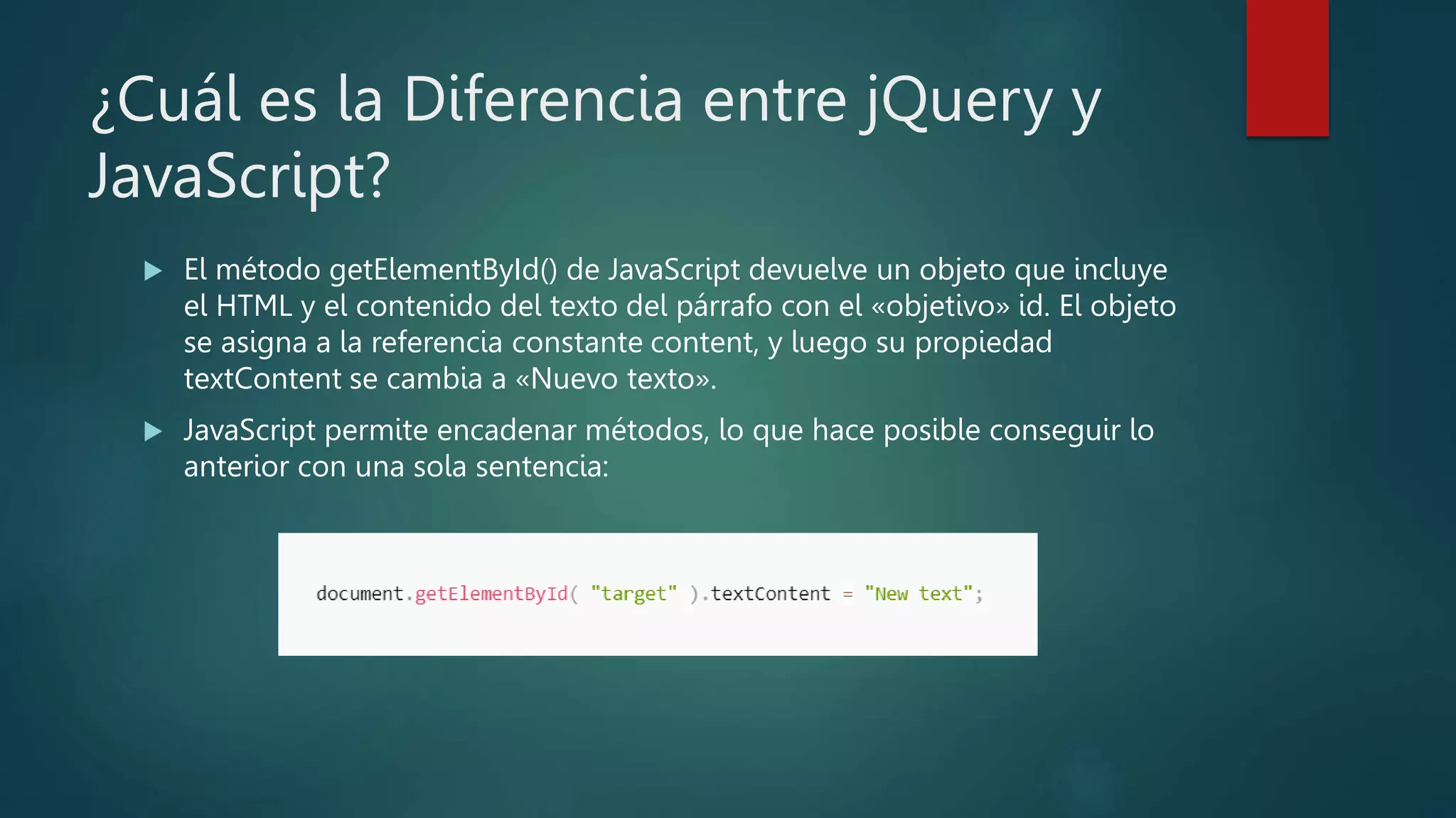 ¿Cuál es la Diferencia entre jQuery y
JavaScript?
 El método getElementById() de JavaScript devuelve un objeto que incluye
el HTML y el contenido del texto del párrafo con el «objetivo» id. El objeto
se asigna a la referencia constante content, y luego su propiedad
textContent se cambia a «Nuevo texto».
 JavaScript permite encadenar métodos, lo que hace posible conseguir lo
anterior con una sola sentencia:
 