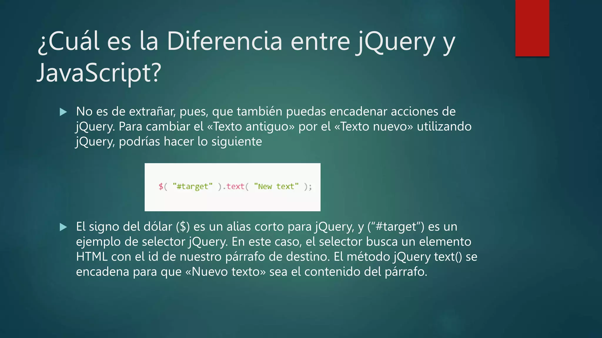 ¿Cuál es la Diferencia entre jQuery y
JavaScript?
 No es de extrañar, pues, que también puedas encadenar acciones de
jQuery. Para cambiar el «Texto antiguo» por el «Texto nuevo» utilizando
jQuery, podrías hacer lo siguiente
 El signo del dólar ($) es un alias corto para jQuery, y (“#target”) es un
ejemplo de selector jQuery. En este caso, el selector busca un elemento
HTML con el id de nuestro párrafo de destino. El método jQuery text() se
encadena para que «Nuevo texto» sea el contenido del párrafo.
 