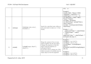 IT2304 – Full Stack Web Development Unit I - JQUERY
Prepared by Dr. R. Arthy, AP/IT 11
val ); });
Example 3:
$.each({ FSD1: "JQuery", FSD2:
"AngularJS" }, function( k, v ) {
console.log( k + " : " + v ); });
3. .inArray()
$.inArray( value, array [,
fromIndex ] )
Search for a specified value within an
array and return its index (or -1 if not
found).
var valuesArray = ["Red", "Blue",
"Green", "Violet"];
var output = $('#check');
var valueToCheck = prompt("Enter a
value to check:");
var index = $.inArray(valueToCheck,
valuesArray);
if (index !== -1) {
output.text("Value '" + valueToCheck
+ "' found at index " + index);
} else {
output.text("Value '" + valueToCheck + "'
not found in the array.");
}
4. .extend()
$.extend( target, object1 [,
objectN ] )
Merge the contents of two or more
objects together into the first object.
Changes the properties of the first
object using the properties of
subsequent objects
If you don't want to change any of the
objects you pass to $.extend(), pass an
empty object as the first argument
Example 1:
var object1 = { a: 1, b: 2 };
var object2 = { b: 3, c: 4 };
var newObject = $.extend(object1,
object2);
$('#extend1').text(JSON.stringify(object1,
null, 2));
Example 2:
var object1 = { a: 1, b: 2 };
var object2 = { b: 3, c: 4 };
 
