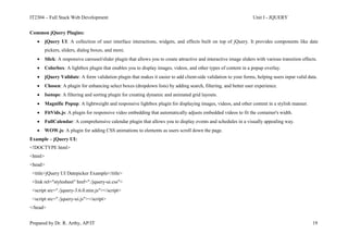 IT2304 – Full Stack Web Development Unit I - JQUERY
Prepared by Dr. R. Arthy, AP/IT 19
Common jQuery Plugins:
 jQuery UI: A collection of user interface interactions, widgets, and effects built on top of jQuery. It provides components like date
pickers, sliders, dialog boxes, and more.
 Slick: A responsive carousel/slider plugin that allows you to create attractive and interactive image sliders with various transition effects.
 Colorbox: A lightbox plugin that enables you to display images, videos, and other types of content in a popup overlay.
 jQuery Validate: A form validation plugin that makes it easier to add client-side validation to your forms, helping users input valid data.
 Chosen: A plugin for enhancing select boxes (dropdown lists) by adding search, filtering, and better user experience.
 Isotope: A filtering and sorting plugin for creating dynamic and animated grid layouts.
 Magnific Popup: A lightweight and responsive lightbox plugin for displaying images, videos, and other content in a stylish manner.
 FitVids.js: A plugin for responsive video embedding that automatically adjusts embedded videos to fit the container's width.
 FullCalendar: A comprehensive calendar plugin that allows you to display events and schedules in a visually appealing way.
 WOW.js: A plugin for adding CSS animations to elements as users scroll down the page.
Example – jQuery UI:
<!DOCTYPE html>
<html>
<head>
<title>jQuery UI Datepicker Example</title>
<link rel="stylesheet" href="./jquery-ui.css">
<script src="./jquery-3.6.0.min.js"></script>
<script src="./jquery-ui.js"></script>
</head>
 
