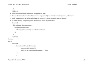 IT2304 – Full Stack Web Development Unit I - JQUERY
Prepared by Dr. R. Arthy, AP/IT 21
};
})(jQuery);
 jQuery plugins can include methods that perform specific tasks.
 These methods are called on selected elements, and they can modify the elements' content, appearance, behavior, etc.
 Inside your plugin, you can define methods and use this.each() to iterate through the selected elements.
 To enable chaining, you generally return this at the end of your plugin's methods.
(function($) {
$.fn.myPlugin = function(options) {
return this.each(function() {
// Your plugin's functionality for each selected element
});
};
})(jQuery);
Example:
alert.js
(function($) {
jQuery.fn.alertMethod = function() {
return this.each(function() {
alert('FSD in "' + $(this).prop("tagName") + '"tag');
});
};
 