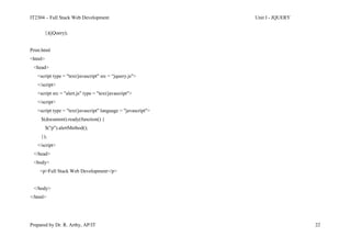 IT2304 – Full Stack Web Development Unit I - JQUERY
Prepared by Dr. R. Arthy, AP/IT 22
})(jQuery);
Print.html
<html>
<head>
<script type = "text/javascript" src = “jquery.js">
</script>
<script src = "alert.js" type = "text/javascript">
</script>
<script type = "text/javascript" language = "javascript">
$(document).ready(function() {
$("p").alertMethod();
});
</script>
</head>
<body>
<p>Full Stack Web Development</p>
</body>
</html>
 