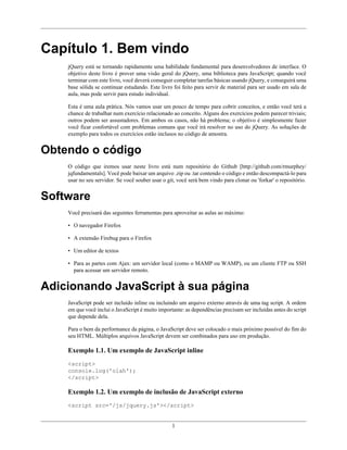Capítulo 1. Bem vindo
    jQuery está se tornando rapidamente uma habilidade fundamental para desenvolvedores de interface. O
    objetivo deste livro é prover uma visão geral do jQuery, uma biblioteca para JavaScript; quando você
    terminar com este livro, você deverá conseguir completar tarefas básicas usando jQuery, e conseguirá uma
    base sólida se continuar estudando. Este livro foi feito para servir de material para ser usado em sala de
    aula, mas pode servir para estudo individual.

    Esta é uma aula prática. Nós vamos usar um pouco de tempo para cobrir conceitos, e então você terá a
    chance de trabalhar num exercício relacionado ao conceito. Alguns dos exercícios podem parecer triviais;
    outros podem ser assustadores. Em ambos os casos, não há problema; o objetivo é simplesmente fazer
    você ficar confortável com problemas comuns que você irá resolver no uso do jQuery. As soluções de
    exemplo para todos os exercícios estão inclusos no código de amostra.


Obtendo o código
    O código que iremos usar neste livro está num repositório do Github [http://github.com/rmurphey/
    jqfundamentals]. Você pode baixar um arquivo .zip ou .tar contendo o código e então descompactá-lo para
    usar no seu servidor. Se você souber usar o git, você será bem vindo para clonar ou 'forkar' o repositório.


Software
    Você precisará das seguintes ferramentas para aproveitar as aulas ao máximo:

    • O navegador Firefox

    • A extensão Firebug para o Firefox

    • Um editor de textos

    • Para as partes com Ajax: um servidor local (como o MAMP ou WAMP), ou um cliente FTP ou SSH
      para acessar um servidor remoto.


Adicionando JavaScript à sua página
    JavaScript pode ser incluído inline ou incluindo um arquivo externo através de uma tag script. A ordem
    em que você inclui o JavaScript é muito importante: as dependências precisam ser incluídas antes do script
    que depende dela.

    Para o bem da performance da página, o JavaScript deve ser colocado o mais próximo possível do fim do
    seu HTML. Múltiplos arquivos JavaScript devem ser combinados para uso em produção.

    Exemplo 1.1. Um exemplo de JavaScript inline
    <script>
    console.log('olah');
    </script>

    Exemplo 1.2. Um exemplo de inclusão de JavaScript externo
    <script src='/js/jquery.js'></script>


                                                  1
 