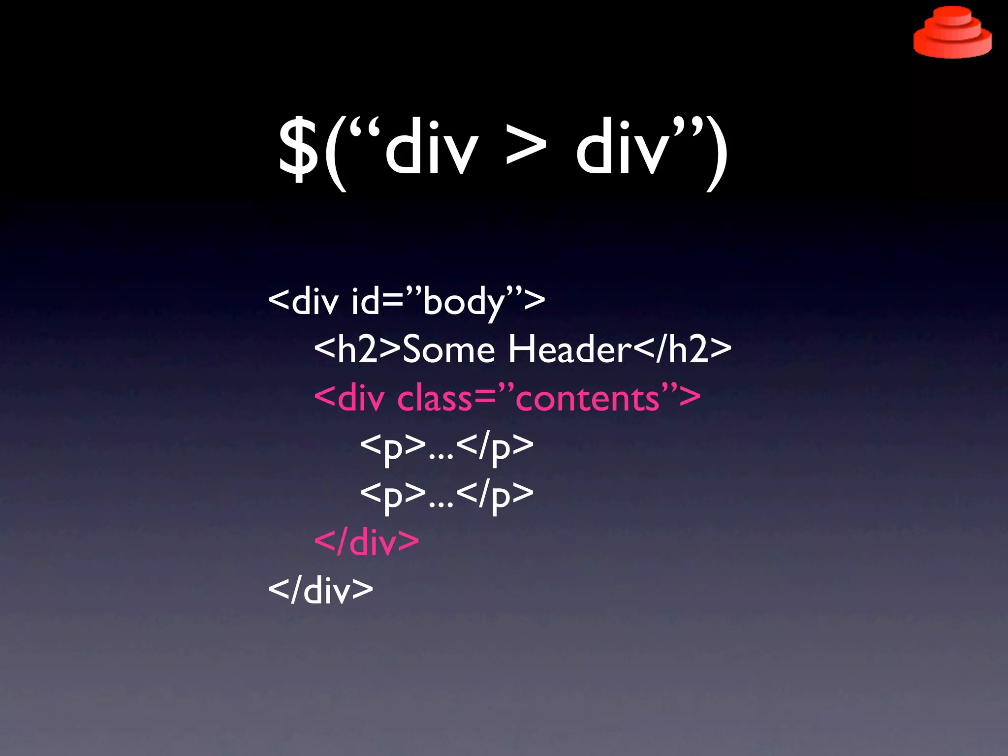 $(“div > div”)
<div id=”body”>
  <h2>Some Header</h2>
  <div class=”contents”>
      <p>...</p>
      <p>...</p>
  </div>
</div>
 