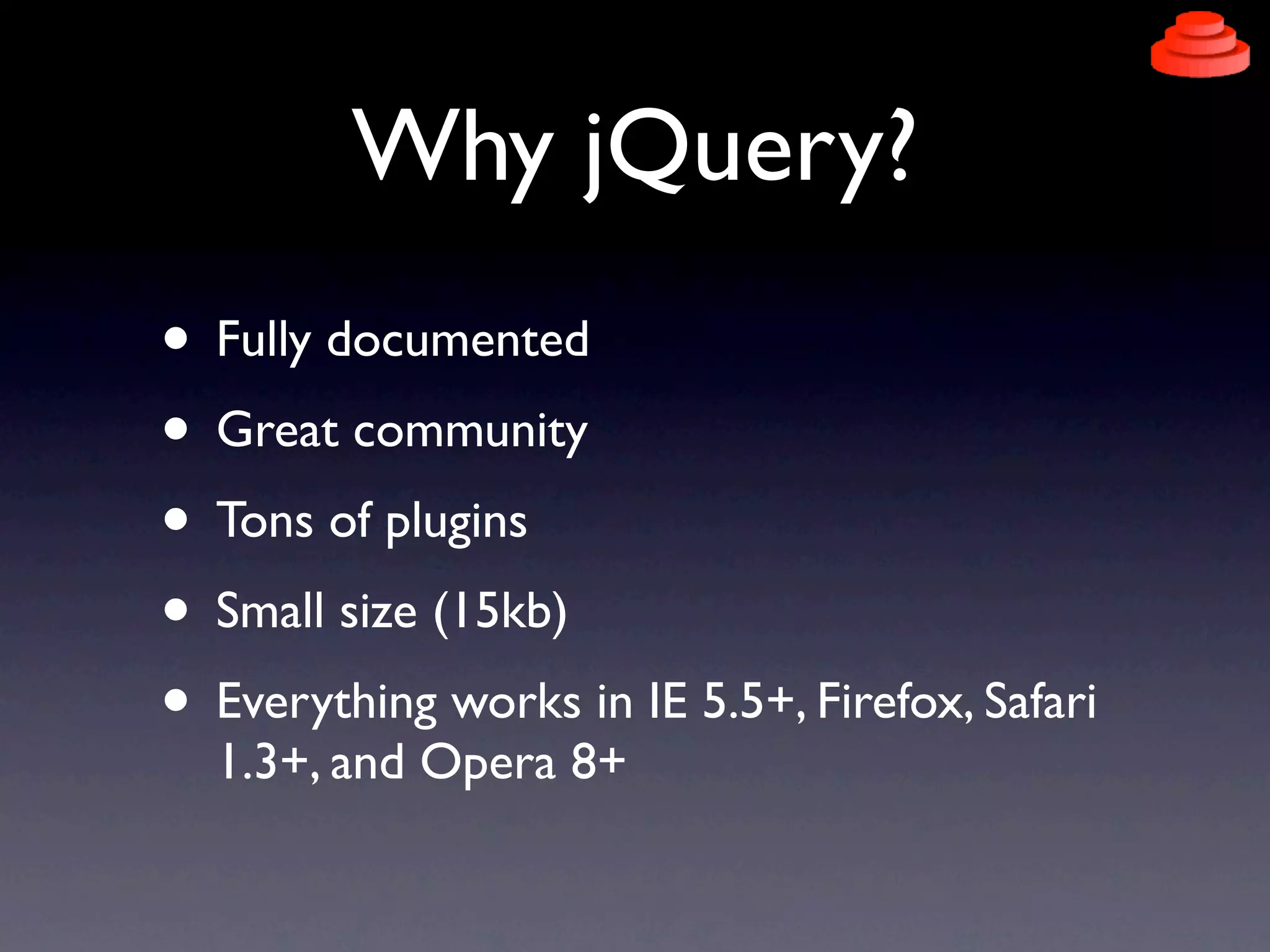 Why jQuery?
• Fully documented
• Great community
• Tons of plugins
• Small size (15kb)
• Everything works in IE 5.5+, Firefox, Safari
  1.3+, and Opera 8+
 