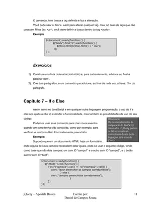 O comando .html busca a tag definida e faz a alteração.
          Você pode usar o .find e .each para alterar qualquer tag, mas, no caso de tags que não
possuam filhos (ex: <p>), você deve definir a busca dentro da tag <body>.
          Exemplo

                       $(document).ready(function () {
                            $(“body”).find(“p”).each(function() {
                                $(this).html($(this).html() + “ olá”);
                             });
                       });




          Exercícios

    1) Construa uma lista ordenada (<ol></ol>) e, para cada elemento, adicione ao final a
          palavra “item”.
    2) Crie dois parágrafos, e um comando que adicione, ao final de cada um, a frase: “fim do
          parágrafo.




Capítulo 7 – If e Else
          Assim como no JavaScript e em qualquer outra linguagem programação, o uso do if e
else nos ajuda a não só extender a funcionalidade, mas também as possibilidades de uso do seu
código.                                                                  Observação:
          Podemos usar esse comando para criar novos eventos             Os mesmos elementos de
                                                                         comparação do JavaScript
quando um outro tenha sido concluído, como por exemplo, para             são usados no jQuery, porisso
verificar se um formulário foi corretamente preenchido.                  se faz necessário um
                                                                         conhecimento básico desta
          Exemplo:                                                       linguagem para o uso do
          Supondo que em um documento HTML haja um formulário,           jQuery.

onde alguns de seus campos necessitem estar iguais, pode-se usar o seguinte código, tendo
como base que são dois campos; um com ID “campo1” e o outro com ID “campo2”, e o botão
submit com ID “bot1”:

                 $(document).ready(function() {
                    $("#bot1").click(function() {
                       if ($("#campo1").val() != $("#campo2").val()) {
                           alert("favor preencher os campos corretamente");
                                   } else {
                           alert("campos preenchidos corretamente");
                                            }
                       });
                 });



jQuery – Apostila Básica                    Escrito por:                                          11
                                      Daniel de Campos Souza
 