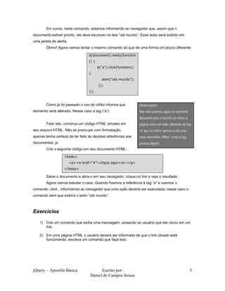 Em suma, neste comando, estamos informando ao navegador que, assim que o
documento estiver pronto, ele deve escrever na tela “olá mundo”. Esse texto será exibido em
uma janela de alerta.
        Ótimo! Agora vamos tentar o mesmo comando só que de uma forma um pouco diferente:

                                  $(document).ready(function
                                  () {
                                         $(“a”).click(function()
                                  {
                                           alert(“olá mundo”);
                                         });
                                  });



        Como já foi passado o uso do cifrão informa que            Observações:
elemento será alterado. Nesse caso a tag (“a”).                    Nós não usamos aspas no elemento
                                                                   document pois o mesmo se refere à
        Feito isto, construa um código HTML simples em             página como um todo, diferente da tag
seu arquivo HTML. Não se preocupe com formatação,                  “a” que se refere apenas a ela e/ou
apenas tenha certeza de ter feito as devidas referências aos       seus elementos “filhos” (caso a tag
documentos .js.                                                    possua algum).
        Crie o seguinte código em seu documento HTML:

                  <body>
                        <p><a href=“#”>clique aqui</a></p>
                  </body>

        Salve o documento e abra-o em seu navegador, clique no link e veja o resultado.
        Agora vamos estudar o caso. Quando fizemos a referência à tag “a” e usamos o
comando .click , informamos ao navegador que uma ação deveria ser executada; nesse caso o
comando alert que exibirá o texto “olá mundo”.



Exercícios

    1) Crie um comando que exiba uma mensagem, avisando ao usuário que ele clicou em um
       link.

    2) Em uma página HTML o usuário deverá ser informado de que o link clicado está
       funcionando, escreva um comando que faça isso.




jQuery – Apostila Básica                Escrito por:                                                     5
                                  Daniel de Campos Souza
 
