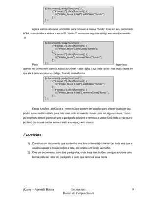 $(document).ready(function () {
                          $(“#botao1”).click(function() {
                              $(“#lista_teste li:last”).addClass(“fundo”);
                           });
                     });


          Agora vamos adicionar um botão para remover a classe “fundo”. Crie em seu documento
HTML outro botão e atribua a ele o ID “botão2”, escreva o seguinte código em seu documento
.js:

                     $(document).ready(function () {
                          $(“#botao1”).click(function() {
                              $(“#lista_teste”).addClass(“fundo”);
                           });
                          $(“#botao2”).click(function() {
                              $(“#lista_teste”).removeClass(“fundo”);
                           });
                     });
          Para                                                                      fazer isso
apenas no último item da lista, basta adicionar “li:last” após o ID “lista_teste”, nas duas vezes em
que ela é referenciada no código, ficando dessa forma:
                     $(document).ready(function () {
                          $(“#botao1”).click(function() {
                              $(“#lista_teste li:last”).addClass(“fundo”);
                           });
                          $(“#botao2”).click(function() {
                              $(“#lista_teste li:last”).removeClass(“fundo”);
                           });
                     });



          Essas funções .addClass e .removeClass podem ser usadas para alterar qualquer tag,
porém tome muito cuidado para não usar junto ao evento .hover, pois em alguns casos, como
por exemplo textos, pode ser que o parágrafo adicione e remova a classe CSS toda a vez que o
ponteiro do mouse oscilar entre o texto e o espaço em branco.




Exercícios

       1) Construa um documento que contenha uma lista ordenada(<ol></ol>),e, toda vez que o
          usuário passar o mouse sobre a lista, ela receba um fundo vermelho.
       2) Crie um documento, com dois parágrafos, onde haja dois botões; um que adicione uma
          borda preta ao redor do parágrafo e outro que remova essa borda




jQuery – Apostila Básica                  Escrito por:                                             9
                                    Daniel de Campos Souza
 