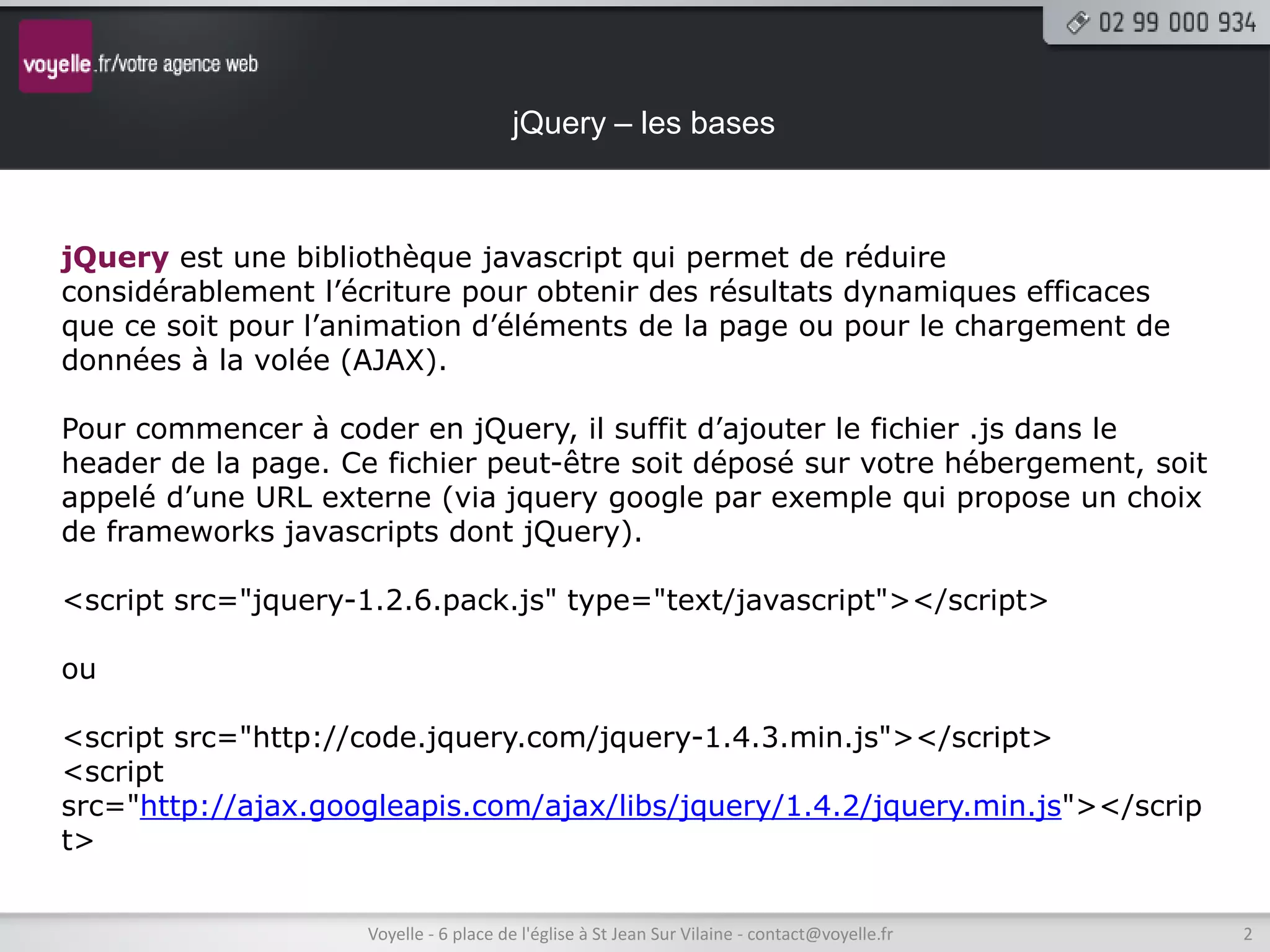 jQuery – les bases



jQuery est une bibliothèque javascript qui permet de réduire
considérablement l’écriture pour obtenir des résultats dynamiques efficaces
que ce soit pour l’animation d’éléments de la page ou pour le chargement de
données à la volée (AJAX).

Pour commencer à coder en jQuery, il suffit d’ajouter le fichier .js dans le
header de la page. Ce fichier peut-être soit déposé sur votre hébergement, soit
appelé d’une URL externe (via jquery google par exemple qui propose un choix
de frameworks javascripts dont jQuery).

<script src="jquery-1.2.6.pack.js" type="text/javascript"></script>

ou

<script src="http://code.jquery.com/jquery-1.4.3.min.js"></script>
<script
src="http://ajax.googleapis.com/ajax/libs/jquery/1.4.2/jquery.min.js"></scrip
t>


                     Voyelle - 6 place de l'église à St Jean Sur Vilaine - contact@voyelle.fr   2
 