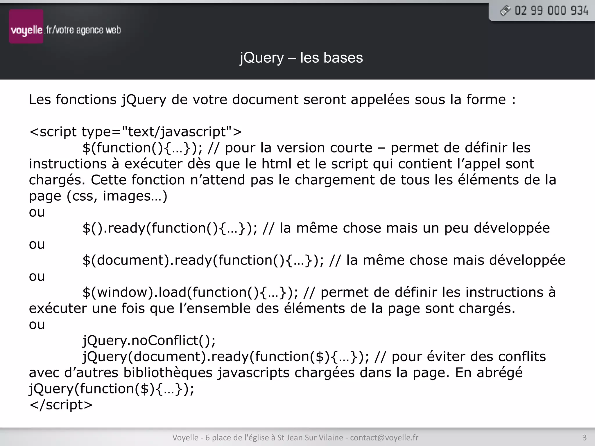 jQuery – les bases

Les fonctions jQuery de votre document seront appelées sous la forme :

<script type="text/javascript">
         $(function(){…}); // pour la version courte – permet de définir les
instructions à exécuter dès que le html et le script qui contient l’appel sont
chargés. Cette fonction n’attend pas le chargement de tous les éléments de la
page (css, images…)
ou
         $().ready(function(){…}); // la même chose mais un peu développée
ou
         $(document).ready(function(){…}); // la même chose mais développée
ou
         $(window).load(function(){…}); // permet de définir les instructions à
exécuter une fois que l’ensemble des éléments de la page sont chargés.
ou
         jQuery.noConflict();
         jQuery(document).ready(function($){…}); // pour éviter des conflits
avec d’autres bibliothèques javascripts chargées dans la page. En abrégé
jQuery(function($){…});
</script>

                     Voyelle - 6 place de l'église à St Jean Sur Vilaine - contact@voyelle.fr   3
 