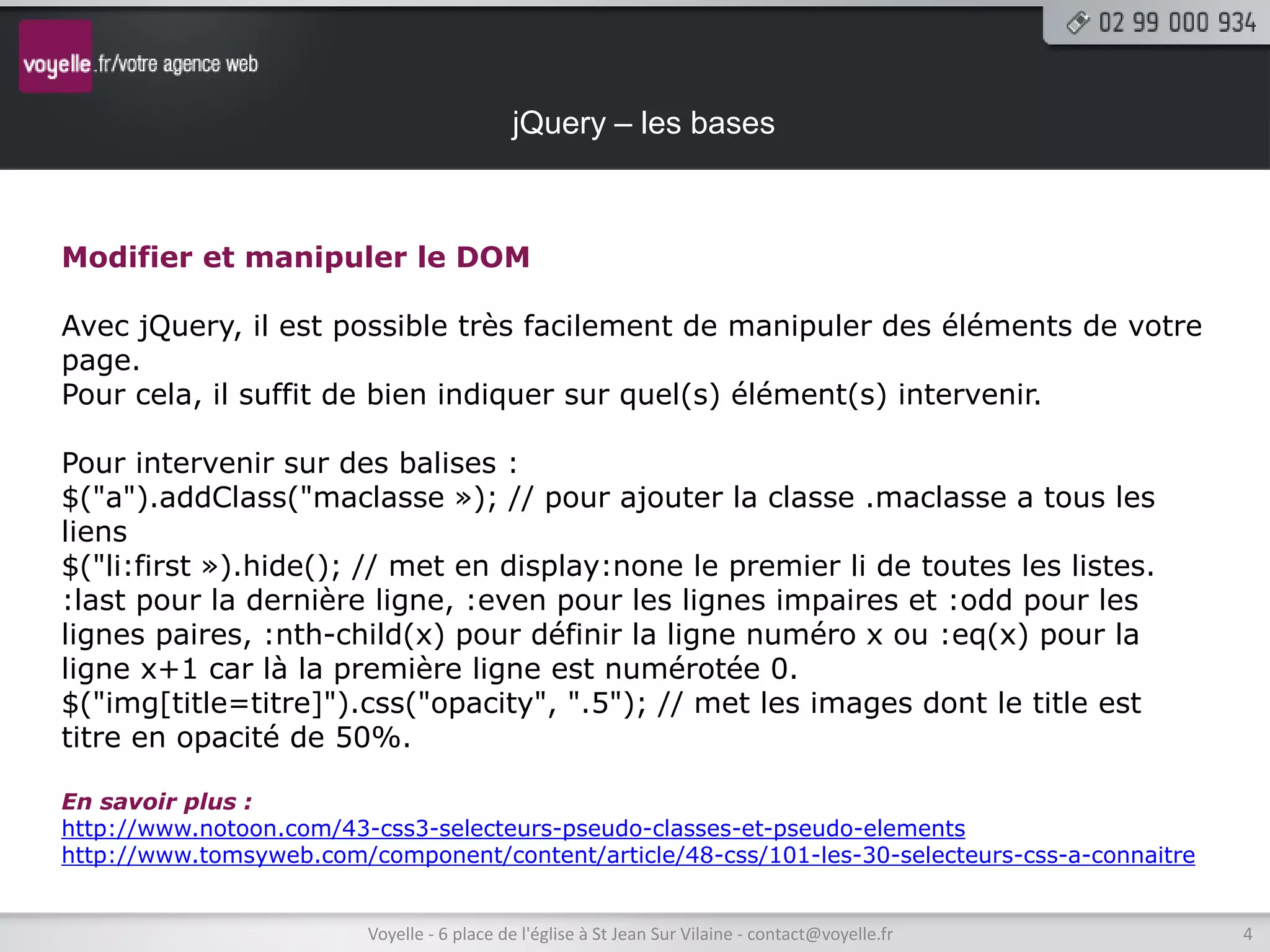 jQuery – les bases



Modifier et manipuler le DOM

Avec jQuery, il est possible très facilement de manipuler des éléments de votre
page.
Pour cela, il suffit de bien indiquer sur quel(s) élément(s) intervenir.

Pour intervenir sur des balises :
$("a").addClass("maclasse »); // pour ajouter la classe .maclasse a tous les
liens
$("li:first »).hide(); // met en display:none le premier li de toutes les listes.
:last pour la dernière ligne, :even pour les lignes impaires et :odd pour les
lignes paires, :nth-child(x) pour définir la ligne numéro x ou :eq(x) pour la
ligne x+1 car là la première ligne est numérotée 0.
$("img[title=titre]").css("opacity", ".5"); // met les images dont le title est
titre en opacité de 50%.

En savoir plus :
http://www.notoon.com/43-css3-selecteurs-pseudo-classes-et-pseudo-elements
http://www.tomsyweb.com/component/content/article/48-css/101-les-30-selecteurs-css-a-connaitre


                         Voyelle - 6 place de l'église à St Jean Sur Vilaine - contact@voyelle.fr   4
 