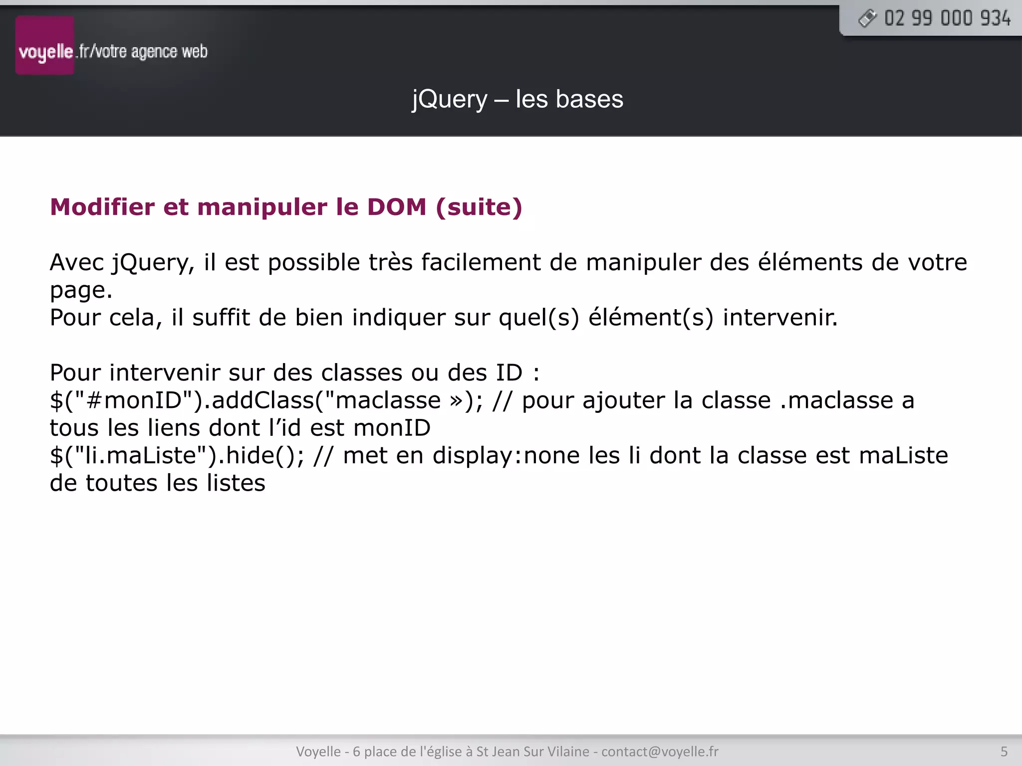 jQuery – les bases



Modifier et manipuler le DOM (suite)

Avec jQuery, il est possible très facilement de manipuler des éléments de votre
page.
Pour cela, il suffit de bien indiquer sur quel(s) élément(s) intervenir.

Pour intervenir sur des classes ou des ID :
$("#monID").addClass("maclasse »); // pour ajouter la classe .maclasse a
tous les liens dont l’id est monID
$("li.maListe").hide(); // met en display:none les li dont la classe est maListe
de toutes les listes




                     Voyelle - 6 place de l'église à St Jean Sur Vilaine - contact@voyelle.fr   5
 