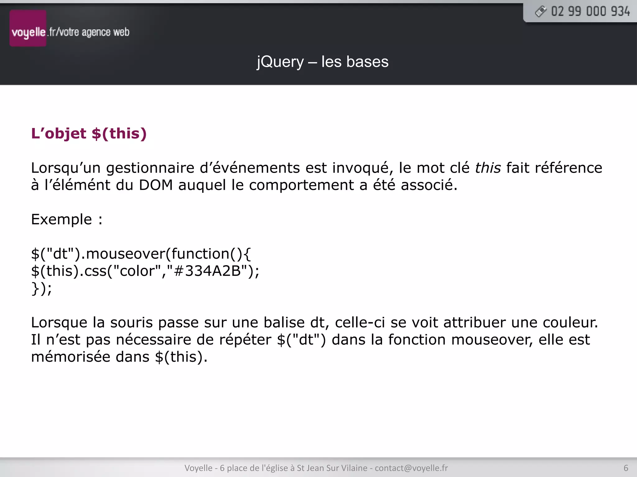 jQuery – les bases



L’objet $(this)

Lorsqu’un gestionnaire d’événements est invoqué, le mot clé this fait référence
à l’élémént du DOM auquel le comportement a été associé.

Exemple :

$("dt").mouseover(function(){
$(this).css("color","#334A2B");
});

Lorsque la souris passe sur une balise dt, celle-ci se voit attribuer une couleur.
Il n’est pas nécessaire de répéter $("dt") dans la fonction mouseover, elle est
mémorisée dans $(this).




                      Voyelle - 6 place de l'église à St Jean Sur Vilaine - contact@voyelle.fr   6
 