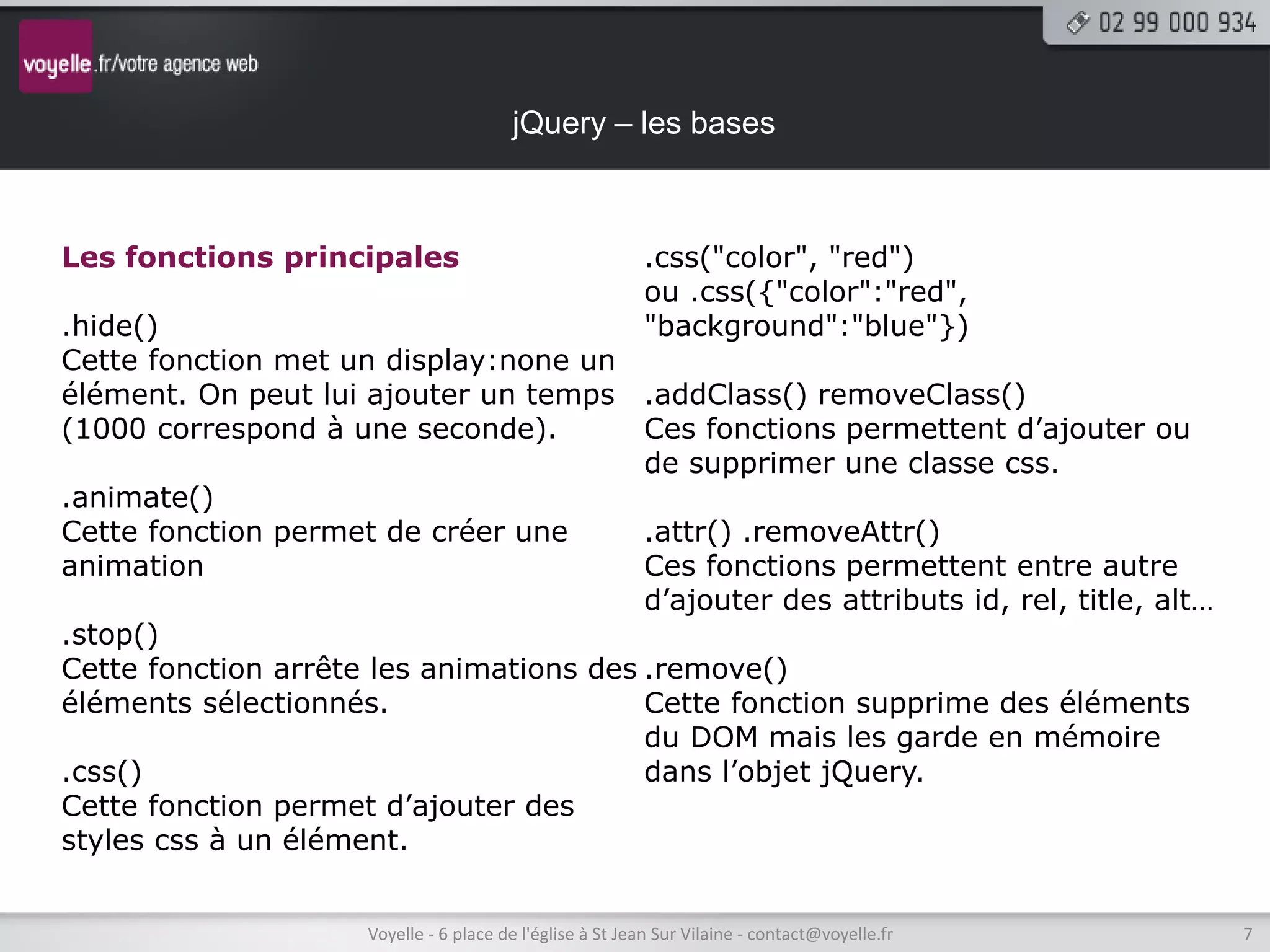 jQuery – les bases



Les fonctions principales                                  .css("color", "red")
                                                           ou .css({"color":"red",
.hide()                                                    "background":"blue"})
Cette fonction met un display:none un
élément. On peut lui ajouter un temps .addClass() removeClass()
(1000 correspond à une seconde).         Ces fonctions permettent d’ajouter ou
                                         de supprimer une classe css.
.animate()
Cette fonction permet de créer une       .attr() .removeAttr()
animation                                Ces fonctions permettent entre autre
                                         d’ajouter des attributs id, rel, title, alt…
.stop()
Cette fonction arrête les animations des .remove()
éléments sélectionnés.                   Cette fonction supprime des éléments
                                         du DOM mais les garde en mémoire
.css()                                   dans l’objet jQuery.
Cette fonction permet d’ajouter des
styles css à un élément.


                      Voyelle - 6 place de l'église à St Jean Sur Vilaine - contact@voyelle.fr   7
 