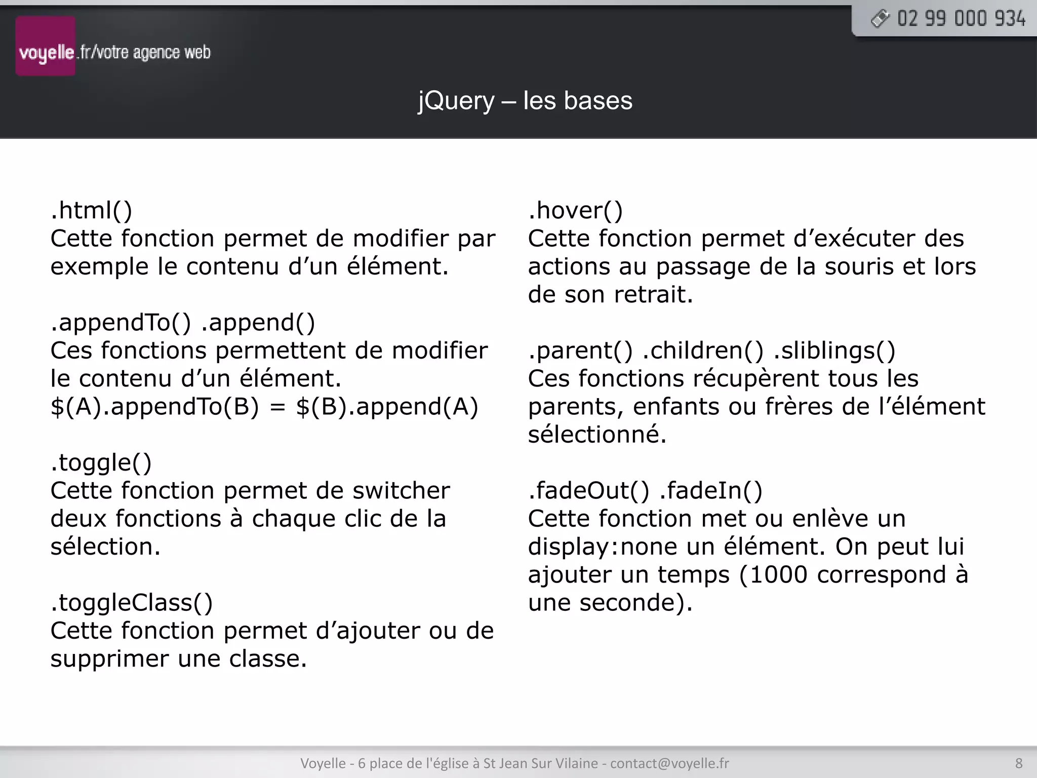 jQuery – les bases



.html()                                                    .hover()
Cette fonction permet de modifier par                      Cette fonction permet d’exécuter des
exemple le contenu d’un élément.                           actions au passage de la souris et lors
                                                           de son retrait.
.appendTo() .append()
Ces fonctions permettent de modifier                       .parent() .children() .sliblings()
le contenu d’un élément.                                   Ces fonctions récupèrent tous les
$(A).appendTo(B) = $(B).append(A)                          parents, enfants ou frères de l’élément
                                                           sélectionné.
.toggle()
Cette fonction permet de switcher                          .fadeOut() .fadeIn()
deux fonctions à chaque clic de la                         Cette fonction met ou enlève un
sélection.                                                 display:none un élément. On peut lui
                                                           ajouter un temps (1000 correspond à
.toggleClass()                                             une seconde).
Cette fonction permet d’ajouter ou de
supprimer une classe.



                     Voyelle - 6 place de l'église à St Jean Sur Vilaine - contact@voyelle.fr        8
 