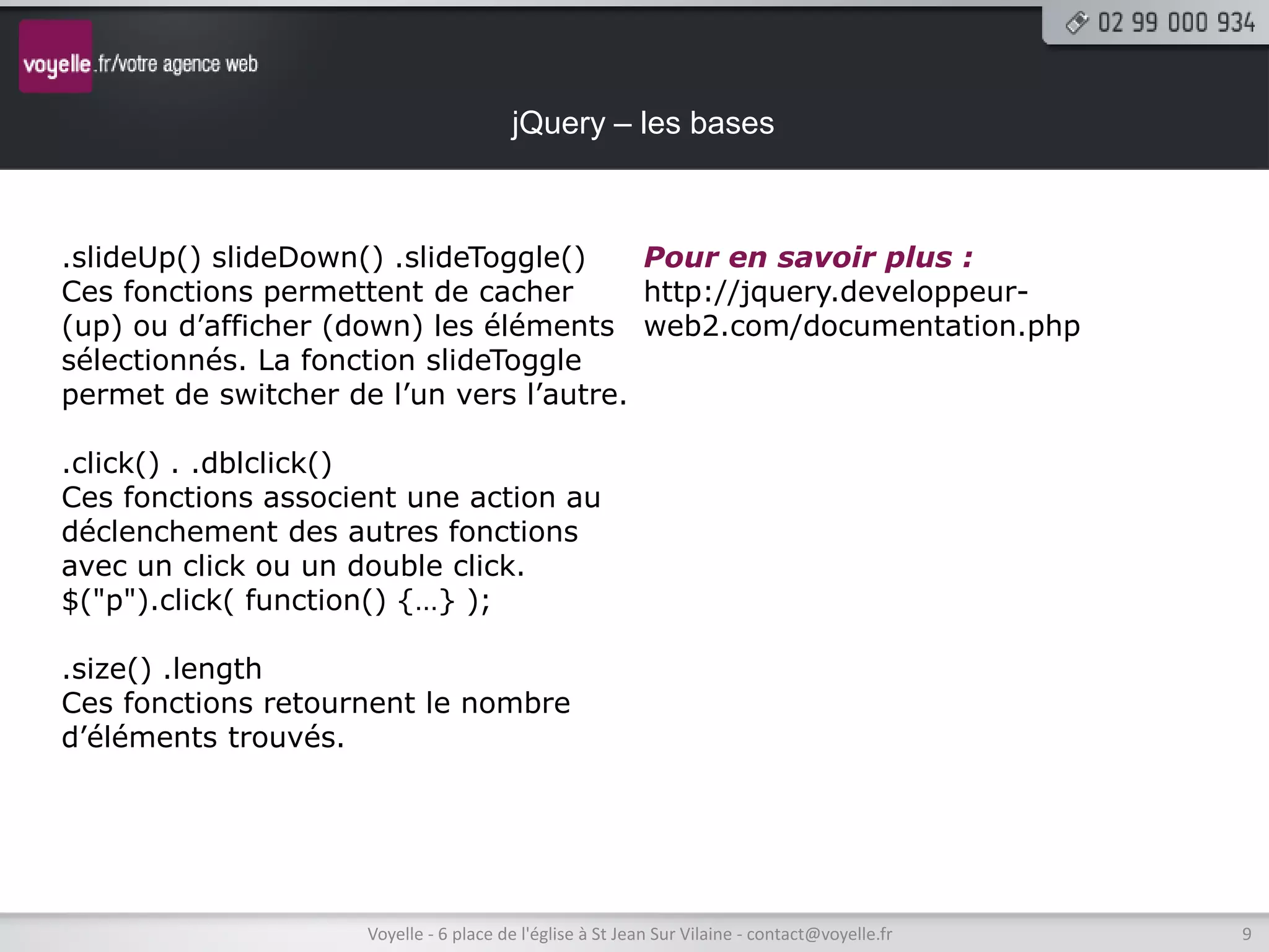 jQuery – les bases



.slideUp() slideDown() .slideToggle()    Pour en savoir plus :
Ces fonctions permettent de cacher       http://jquery.developpeur-
(up) ou d’afficher (down) les éléments web2.com/documentation.php
sélectionnés. La fonction slideToggle
permet de switcher de l’un vers l’autre.

.click() . .dblclick()
Ces fonctions associent une action au
déclenchement des autres fonctions
avec un click ou un double click.
$("p").click( function() {…} );

.size() .length
Ces fonctions retournent le nombre
d’éléments trouvés.




                    Voyelle - 6 place de l'église à St Jean Sur Vilaine - contact@voyelle.fr   9
 