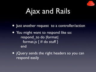 Ajax and Rails
• Just another request to a controller/action
• You might want to respond like so:
     respond_to do |form...