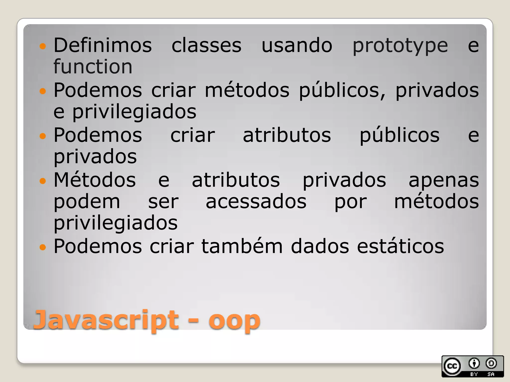 Javascript - oopDefinimos classes usando prototype e functionPodemos criar métodos públicos, privados e privilegiadosPodemos criar atributos públicos e privadosMétodos e atributos privados apenas podem ser acessados por métodos privilegiadosPodemos criar também dados estáticos