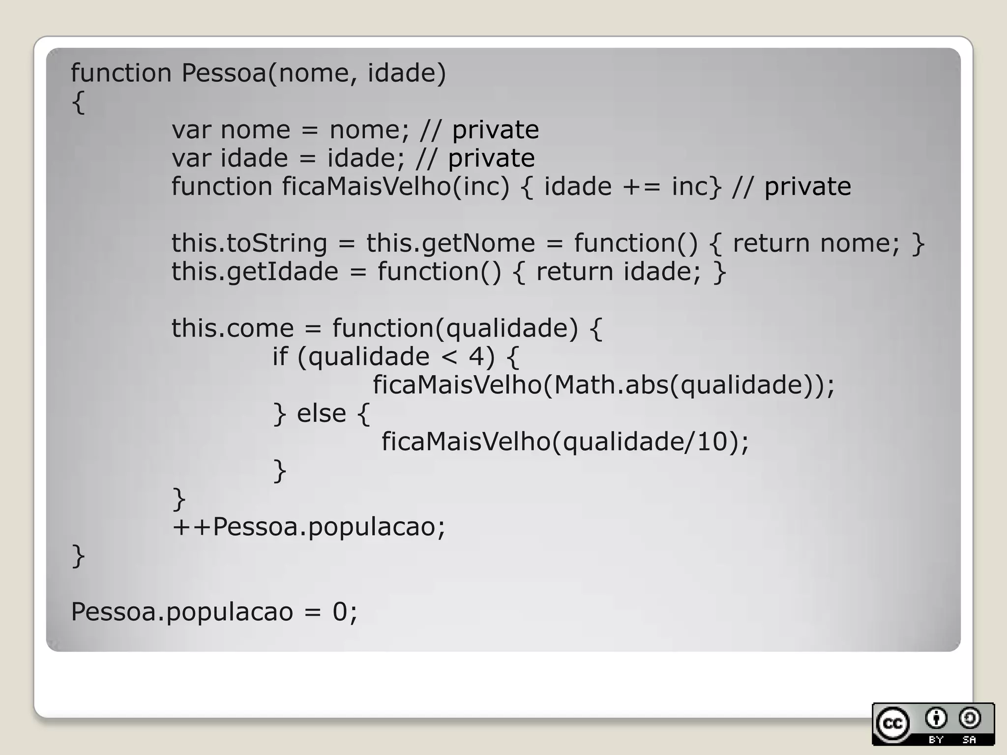 function Pessoa(nome, idade){		var nome = nome; // private		var idade = idade; // privatefunctionficaMaisVelho(inc) { idade += inc} // privatethis.toString = this.getNome = function() { return nome; }this.getIdade = function() { return idade; }this.come = function(qualidade) {if (qualidade < 4) {ficaMaisVelho(Math.abs(qualidade));			} else {ficaMaisVelho(qualidade/10);			}		}		++Pessoa.populacao;}Pessoa.populacao = 0;