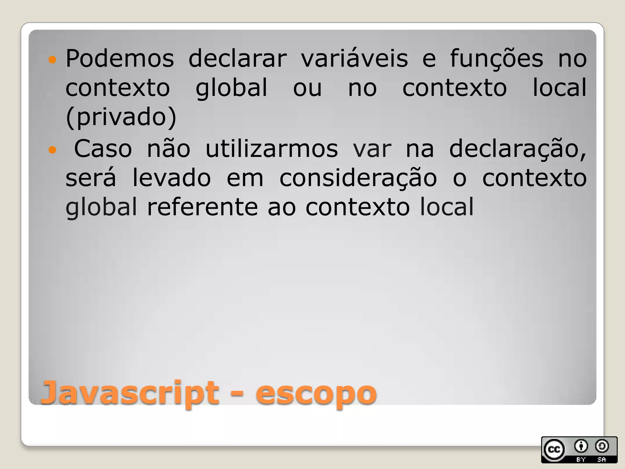 Javascript - escopoPodemos declarar variáveis e funções no contexto global ou no contexto local (privado) Caso não utilizarmos var na declaração, será levado em consideração o contexto global referente ao contexto local