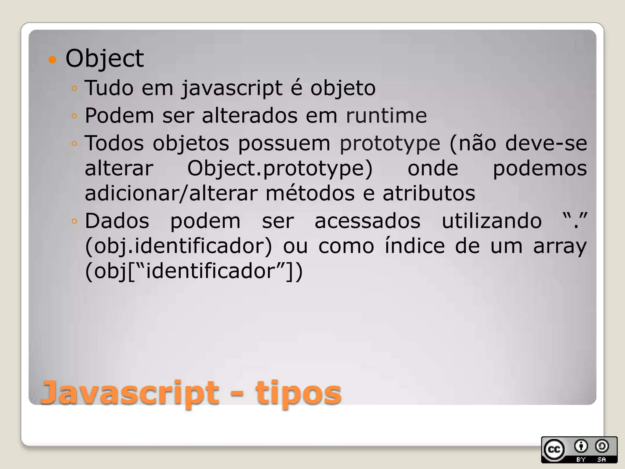 Javascript - tiposObjectTudo em javascript é objetoPodem ser alterados em runtimeTodos objetos possuem prototype (não deve-se alterar Object.prototype) onde podemos adicionar/alterar métodos e atributosDados podem ser acessados utilizando “.” (obj.identificador) ou como índice de um array (obj[“identificador”])