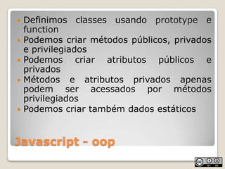 Javascript - oopDefinimos classes usando prototype e functionPodemos criar métodos públicos, privados e privilegiadosPodemos criar atributos públicos e privadosMétodos e atributos privados apenas podem ser acessados por métodos privilegiadosPodemos criar também dados estáticos