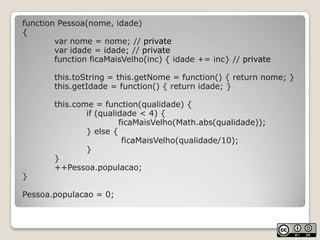 function Pessoa(nome, idade){		var nome = nome; // private		var idade = idade; // privatefunctionficaMaisVelho(inc) { idade += inc} // privatethis.toString = this.getNome = function() { return nome; }this.getIdade = function() { return idade; }this.come = function(qualidade) {if (qualidade < 4) {ficaMaisVelho(Math.abs(qualidade));			} else {ficaMaisVelho(qualidade/10);			}		}		++Pessoa.populacao;}Pessoa.populacao = 0;