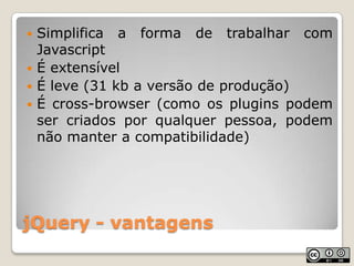 jQuery - vantagensSimplifica a forma de trabalhar com JavascriptÉ extensívelÉ leve (31 kb a versão de produção)É cross-browser (como os plugins podem ser criados por qualquer pessoa, podem não manter a compatibilidade)