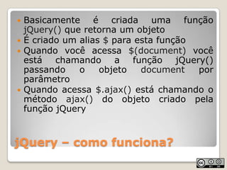 jQuery – como funciona?Basicamente é criada uma função jQuery() que retorna um objetoÉ criado um alias $ para esta funçãoQuando você acessa $(document) você está chamando a função jQuery()  passando o objeto document por parâmetroQuando acessa $.ajax() está chamando o método ajax() do objeto criado pela função jQuery