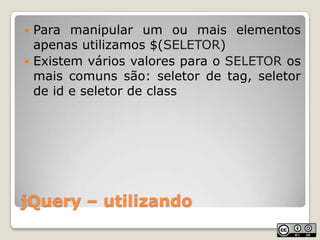 jQuery – utilizandoPara manipular um ou mais elementos apenas utilizamos $(SELETOR)Existem vários valores para o SELETOR os mais comuns são: seletor de tag, seletor de id e seletor de class