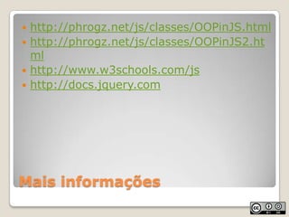 Mais informaçõeshttp://phrogz.net/js/classes/OOPinJS.htmlhttp://phrogz.net/js/classes/OOPinJS2.htmlhttp://www.w3schools.com/jshttp://docs.jquery.com