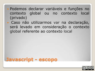 Javascript - escopoPodemos declarar variáveis e funções no contexto global ou no contexto local (privado) Caso não utilizarmos var na declaração, será levado em consideração o contexto global referente ao contexto local