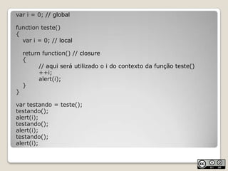 var i = 0; // globalfunction teste(){	var i = 0; // localreturnfunction() // closure	{// aqui será utilizado o i do contexto da função teste()		++i; alert(i);	}}var testando = teste();testando();alert(i);testando();alert(i);testando();alert(i);