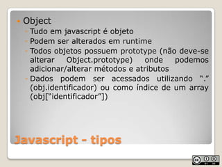 Javascript - tiposObjectTudo em javascript é objetoPodem ser alterados em runtimeTodos objetos possuem prototype (não deve-se alterar Object.prototype) onde podemos adicionar/alterar métodos e atributosDados podem ser acessados utilizando “.” (obj.identificador) ou como índice de um array (obj[“identificador”])