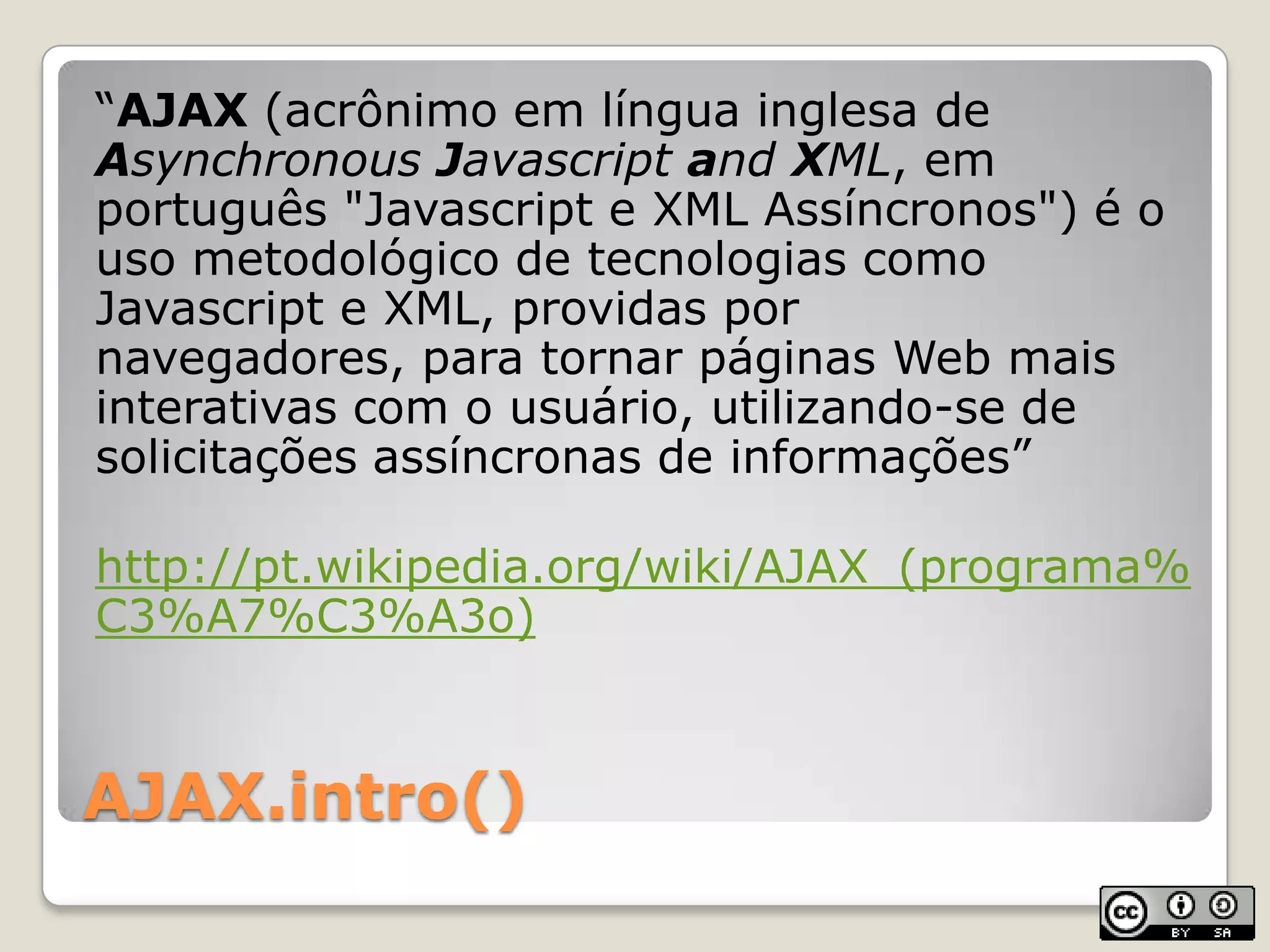 AJAX.intro()“AJAX (acrônimo em língua inglesa de AsynchronousJavascript andXML, em português "Javascript e XML Assíncronos") é o uso metodológico de tecnologias como Javascript e XML, providas por navegadores, para tornar páginas Web mais interativas com o usuário, utilizando-se de solicitações assíncronas de informações”http://pt.wikipedia.org/wiki/AJAX_(programa%C3%A7%C3%A3o)