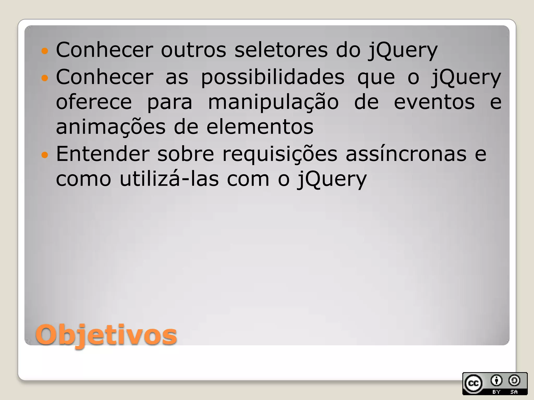 ObjetivosConhecer outros seletores do jQueryConhecer as possibilidades que o jQuery oferece para manipulação de eventos e animações de elementosEntender sobre requisições assíncronas e como utilizá-las com o jQuery