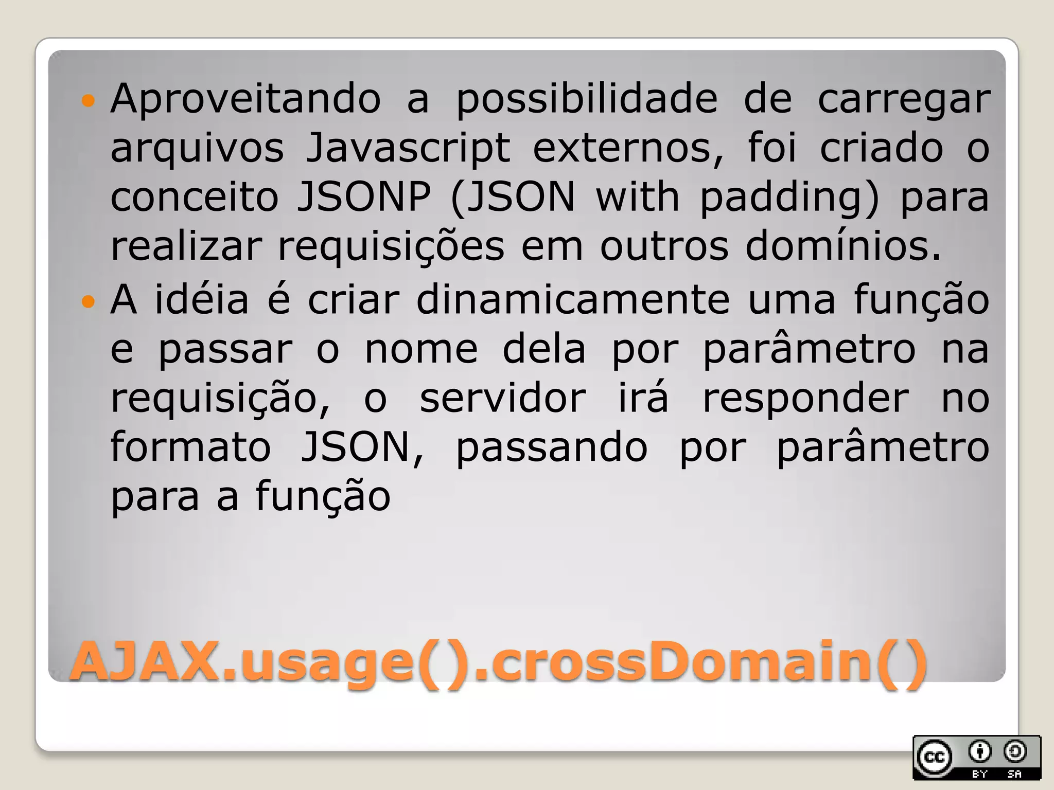 AJAX.usage().crossDomain()Aproveitando a possibilidade de carregararquivosJavascriptexternos, foicriado o conceito JSONP (JSON with padding) pararealizarrequisiçõesem outros domínios.A idéia é criardinamicamenteumafunção e passar o nomedelaporparâmetronarequisição, o servidorirá responder no formato JSON, passandoporparâmetropara a função