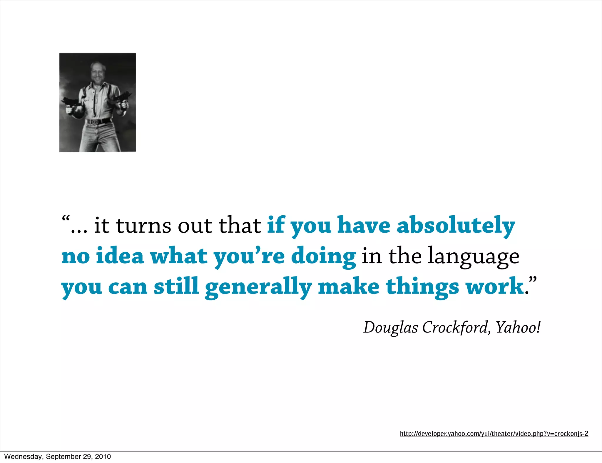 “... it turns out that if you have absolutely
               no idea what you’re doing in the language
               you can still generally make things work.”
                                           Douglas Crockford, Yahoo!




                                                http://developer.yahoo.com/yui/theater/video.php?v=crockonjs-2


Wednesday, September 29, 2010
 