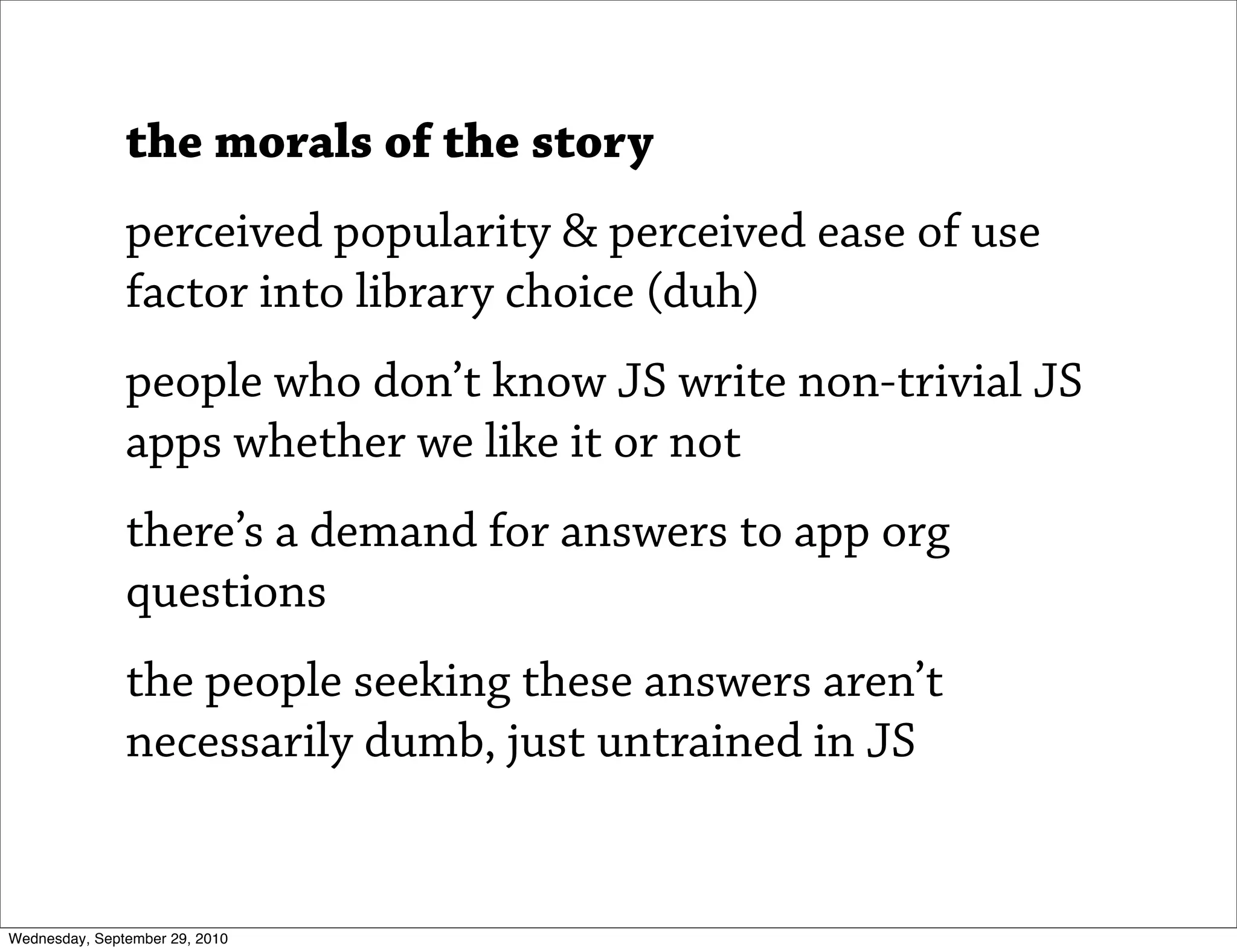 the morals of the story
               perceived popularity & perceived ease of use
               factor into library choice (duh)
               people who don’t know JS write non-trivial JS
               apps whether we like it or not
               there’s a demand for answers to app org
               questions
               the people seeking these answers aren’t
               necessarily dumb, just untrained in JS


Wednesday, September 29, 2010
 