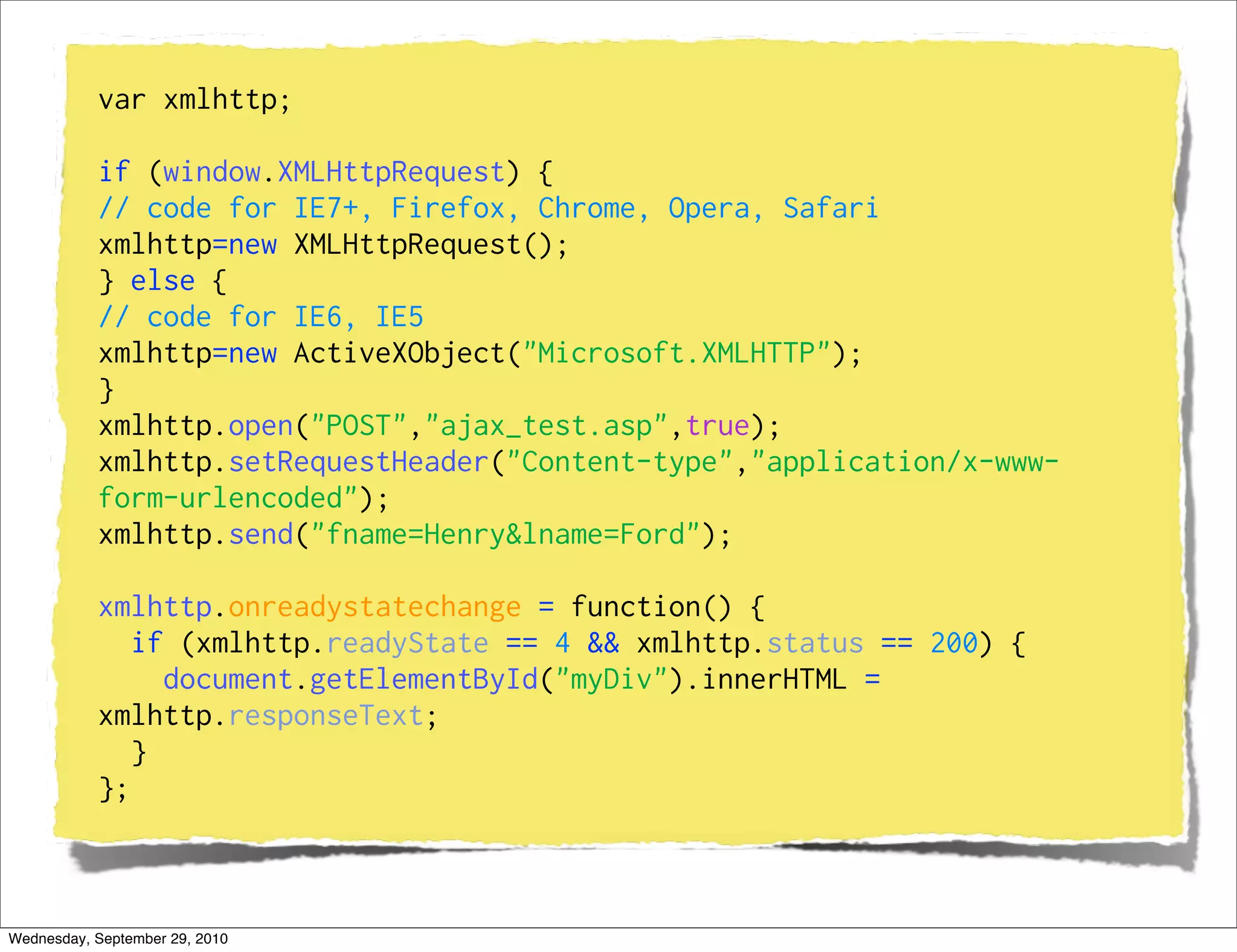 var xmlhttp;

           if (window.XMLHttpRequest) {
           // code for IE7+, Firefox, Chrome, Opera, Safari
           xmlhttp=new XMLHttpRequest();
           } else {
           // code for IE6, IE5
           xmlhttp=new ActiveXObject("Microsoft.XMLHTTP");
           }
           xmlhttp.open("POST","ajax_test.asp",true);
           xmlhttp.setRequestHeader("Content-type","application/x-www-
           form-urlencoded");
           xmlhttp.send("fname=Henry&lname=Ford");

           xmlhttp.onreadystatechange = function() {
              if (xmlhttp.readyState == 4 && xmlhttp.status == 200) {
                document.getElementById("myDiv").innerHTML =
           xmlhttp.responseText;
              }
           };



Wednesday, September 29, 2010
 