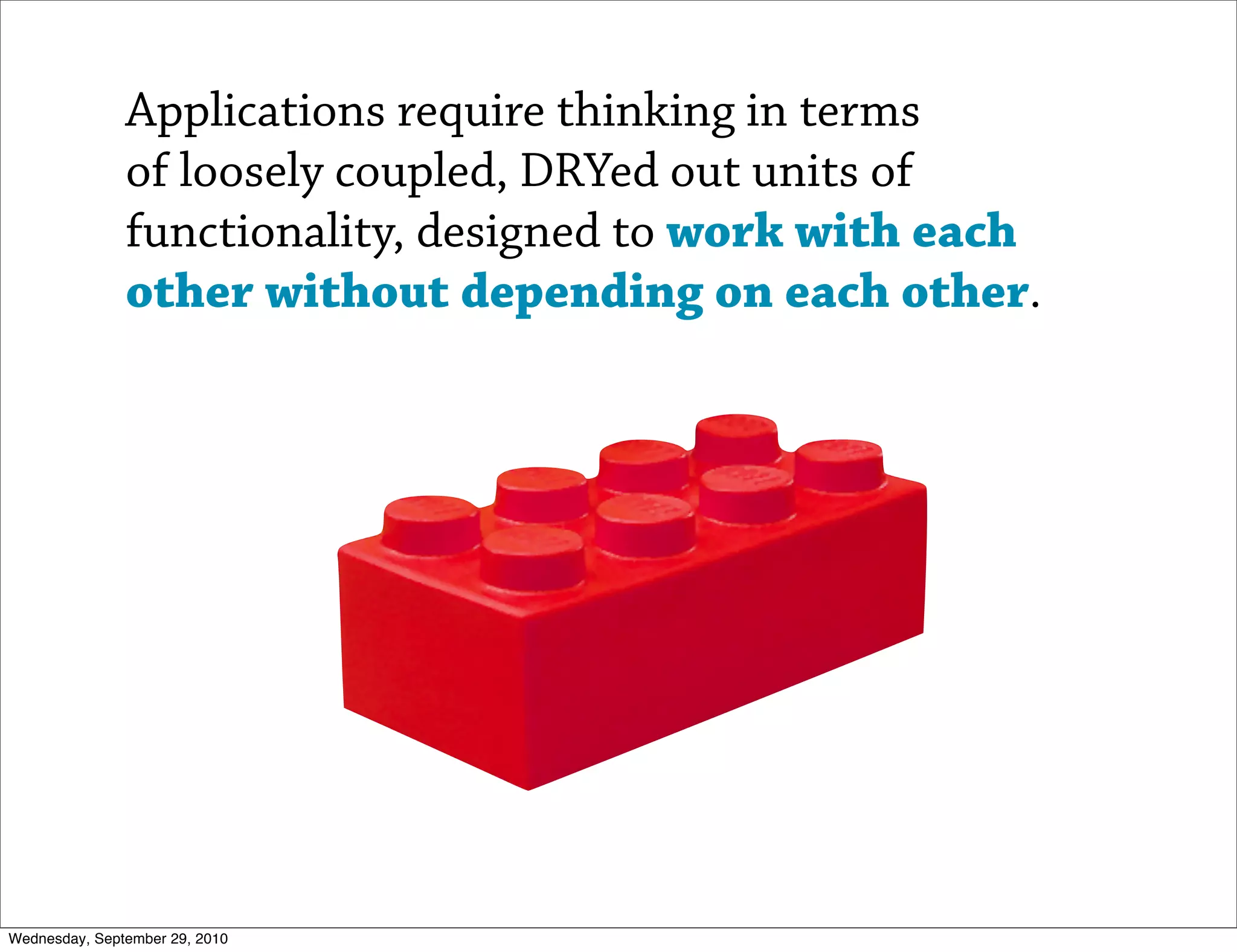 Applications require thinking in terms
               of loosely coupled, DRYed out units of
               functionality, designed to work with each
               other without depending on each other.




Wednesday, September 29, 2010
 